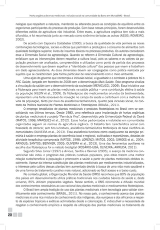 Horta orgânica de ervas medicinais: inclusão social na comunidade da Barra em Muriaé/MG - Brasil.

nologias que respeitem a natureza, mantendo ou alterando pouco as condições de equilíbrio entre os
organismos participantes do processo de produção. Com base nesses princípios, foram desenvolvidos
diferentes estilos de agricultura não industrial. Entre esses, a agricultura orgânica tem sido a mais
difundida, e foi reconhecida junto ao mercado como sinônimo de todas as outras (ASSIS; ROMEIRO,
2002).
De acordo com Caporal e Costabeber (2000), a busca da qualidade de vida permeia as novas
combinações tecnológicas, sociais e éticas que permitem a produção e o consumo de alimentos com
qualidade biológica superior, livres de insumos tóxicos no processo produtivo. Os autores consideram
essa a Dimensão Social da agroecologia. Quando se referem à Dimensão Cultural da agroecologia,
enfatizam que as intervenções devem respeitar a cultura local, pois os saberes e os valores da população precisam ser analisados, compreendidos e utilizados como ponto de partida dos processos
de desenvolvimento que devem espelhar a “identidade cultural” das pessoas que vivem e trabalham
em dado agroecossistema. As duas dimensões devem ser congregadas como prática realizada por
sujeitos que se caracterizam pela forma particular de relacionamento com o meio ambiente.
Uma ação do governo que contempla a inclusão social, a igualdade e o combate à pobreza foi o
PAC-Saúde, lançado em fevereiro de 2008 com a denominação Mais Saúde. Este programa sinaliza
a vinculação da saúde com o desenvolvimento da sociedade (MENICUCCI, 2009). Essa iniciativa usa
a fitoterapia para inserir as plantas medicinais na saúde pública – uma contribuição efetiva à saúde
da população (KLEIN et al., 2009). Os fitoterápicos são medicamentos oriundos da biodiversidade,
representam uma fonte renovável de inovação no campo da saúde e contribuem com a melhoria de
vida da população, tanto por meio da assistência farmacêutica, quanto pela inclusão social, no contexto da Política Nacional de Plantas Medicinais e Fitoterápicos (BRASIL, 2011).
O emprego terapêutico de plantas medicinais e produtos fitoterápicos no Brasil vem se consolidando nos últimos tempos. Desde 1983, uma referência para implantação de hortas orgânicas
de plantas medicinais é o projeto “Farmácia Viva”, desenvolvido pela Universidade Federal do Ceará
(MATOS, 1998; MARQUES et al., 2012). Essas hortas padronizadas e instaladas em comunidades
organizadas seguem as normas da agricultura orgânica. O trabalho tem característica social com
finalidade de oferecer, sem fins lucrativos, assistência farmacêutica fitoterápica de base científica às
comunidades (OLIVEIRA et al., 2013). Essa assistência funciona como coadjuvante da atenção primária à saúde e emprega plantas de ocorrência local e regional, cultivadas e espontâneas, dotadas de
atividade terapêutica comprovada (MATOS, 1998; LORENZI; MATOS, 2002; SIMÕES et al., 2004;
ARNOUS; SANTOS; BEINNER, 2005; OLIVEIRA et al., 2013). Uma das ferramentas auxiliares na
escolha dos fitoterápicos foi o método biodigital (ROSÁRIO-UBÁ; OLIVEIRA; ARRUDA, 2011).
Segundo Silva Júnior (1997) e Arnous, Santos e Beinner (2005), o avanço da medicina convencional não inibiu o progresso das práticas curativas populares, pois estas trazem uma melhor
relação custo/beneficio à população e promovem a saúde a partir de plantas medicinais obtidas localmente. Apesar da intensa substituição das plantas medicinais por medicamentos industrializados,
o interesse pelo cultivo dessas plantas tem aumentado devido à busca de uma vida mais saudável e
de uma forma de tratamento curativo mais natural, adicionado ao fácil acesso e o baixo custo.
No contexto global, a Organização Mundial de Saúde (OMS) reconhece que 80% da população
dos países em desenvolvimento utiliza práticas tradicionais nos cuidados básicos de saúde e, deste
universo, 85% utilizam preparados vegetais. Nesse sentido, a OMS recomenda a difusão mundial
dos conhecimentos necessários ao uso racional das plantas medicinais e medicamentos fitoterápicos.
O Brasil tem ampla tradição de uso das plantas medicinais e tem tecnologia para validar cientificamente este conhecimento (BRASIL, 2011). No nosso país, o conhecimento acerca das plantas
medicinais é uma rica mistura de conhecimento dos indígenas, dos europeus e dos africanos a respeito de espécies tropicais e exóticas aclimatadas desde a colonização. É indiscutível a necessidade de
resgatar o conhecimento empírico a respeito da utilização das plantas medicinais no tratamento de

20

 