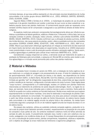 Revista Agrogeoambiental - Agosto 2013

inúmeras doenças, já que essa prática representa um dos principais recursos terapêuticos de muitas
comunidades e de muitos grupos étnicos (MARTINS et al., 2003; ARNOUS; SANTOS; BEINNER,
2005; OLIVEIRA, 2008).
Segundo Matos (1998) e Simões et al. (2004), a implantação de projetos de uso de plantas
medicinais é de grande importância por aceitar a premissa de que nunca se deve subestimar a sabedoria popular acerca das plantas medicinais. O conhecimento popular pode ser repassado como
verdade científica depois de ter comprovado e assegurado a sua pertinência através de testes farmacológicos.
As espécies medicinais produzem componentes farmacologicamente ativos por influência qualitativa e quantitativa de fatores genéticos, edáficos e fitotécnicos. Enfocando o último fator, tem-se as
variações contidas no plantio, adubação, tratos culturais, colheita e pós-colheita (OLIVEIRA, 2008;
MEIRA, SOUZA, MARTINS, 2010). Estudos confirmam que a utilização de adubos químicos, dentro
dos limites técnicos, não causa prejuízo às plantas, porém, altera a qualidade química dos compostos
secundários (CORREA JÚNIOR; MING; SCHEFFER, 1996; HOFFMANN et al., 2001; MAY et al.,
2008). Mesmo que observaram diferenças significativas em relação ao rendimento de óleo essencial
em Capim-Santo não tenham sido observadas em experimentos, Carvalho et al. (2005) observaram
maior produtividade e menor custo de produção quando utilizada a adubação orgânica. Sendo assim,
a prática agroecológica é preferível para cultivar ervas medicinais (MARTINS et al., 2003).
Considerando o espaço disponível ao cultivo, a demanda social por tratamento de saúde e a
aceitação da fitoterapia pela comunidade, a pesquisa em Muriaé-MG se orientou para revelar a prática agroecológica e a inclusão social promovida pelo cultivo das plantas medicinais.

2 Material e Métodos
As atividades foram iniciadas em janeiro de 2006, com a instalação da horta orgânica de ervas medicinais e a unidade de secagem e de processamento de ervas. A horta foi instalada em área
de aproximadamente 2000 m², circundada por drenos a céu aberto, nas dependências do Centro
Educacional Dom Delfim, no Bairro Barra, Muriaé-MG. Com fins didáticos, uma parte da horta foi delimitada por garrafas “pet” de refrigerantes (capacidade de dois litros, preenchidas por água visando
conferir resistência às mesmas), configurando o formato externo do corpo humano. Cada região desse
“corpo humano”, correspondente a um sistema/órgão, recebeu um canteiro com plantas medicinais
relacionadas ao tratamento de problemas de saúde daquele sistema/órgão. Assim, na região da cabeça, por exemplo, havia ervas indicadas para o sistema nervoso e para a memória. Outra parte da
horta foi ocupada com outros canteiros em formato tradicional. Muitas ervas medicinais que surgiram
espontaneamente na horta foram mantidas. Uma área foi destinada à manutenção de plantas matrizes adquiridas sobretudo na comunidade. Foi separada uma área para produzir composto orgânico
a partir das folhas oriundas da varrição do pátio do Centro Educacional, do esterco bovino doado
pela comunidade e do material vegetal oriundo da própria horta e dos arredores. As medas foram
construídas seguindo a proporção de 20 cm de material vegetal (oriundo da limpeza da área) e 5 cm
de esterco bovino.
No preparo dos canteiros, utilizou-se substrato contendo composto orgânico, produzido no local e solo do próprio local (latossolo vermelho amarelo), respectivamente na proporção de uma parte
do composto e duas partes de solo. Os canteiros receberam cobertura morta de folhas advindas da
varrição do pátio da escola. O procedimento realizado visou manter o solo com cobertura viva ou
morta, protegendo-o da incidência direta do sol. O manejo fitossanitário foi principalmente preventivo, com a manutenção de quebra-ventos, plantas companheiras, hospedeiras, atrativas e repelentes,
com o objetivo de proteger as ervas medicinais de herbívoros e organismos patogênicos.

21

 