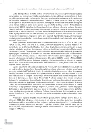 Horta orgânica de ervas medicinais: inclusão social na comunidade da Barra em Muriaé/MG - Brasil.

Antes da implantação da horta, foi feito o levantamento dos principais problemas de saúde da
comunidade e que poderiam ser tratados com plantas medicinais. Utilizaram-se como fonte de dados
os problemas tratados pelos medicamentos dispensados na farmácia de dispensação de medicamentos alopáticos, da Paróquia de Nossa Senhora da Conceição da Barra, que eram doados à população,
sob a supervisão de um farmacêutico voluntário. Em seguida, foi realizada consulta em bibliografia
sobre plantas medicinais como Correa Júnior, Ming e Scheffer (1996), Lorenzi e Matos (2002) e
Martins et al. (2003), trabalhos científicos disponíveis em sítios da internet e anotação das espécies com indicação terapêutica adequada e comprovada. A partir da correlação entre os problemas
levantados e as plantas medicinais utilizáveis, foi feita a seleção das espécies a serem cultivadas na
horta. A pesquisa realizada em 2006 encontrou 25 problemas de saúde relacionados aos sistemas
nervoso (como depressão), respiratório (como gripe e asma), digestório (como azia, úlcera e fígado),
circulatório (como pressão alta e hemorróidas), urinário (como cálculo renal), locomotor (como artrite
e artrose), dentre outros.
Esses problemas, ao serem revisados na literatura especializada (SILVA JÚNIOR, 1997; LORENZI; MATOS, 2002; MARTINS et al., 2003), permitiram selecionar 40 espécies medicinais recomendadas aos problemas identificados. Com a lista de plantas medicinais, verificaram-se quais
estariam adaptadas ao clima e disponíveis ao cultivo, sendo obtidas no município de Muriaé, principalmente em quintais. Os propágulos coletados serviram a duas finalidades: identificação específica
e propagação. A identificação foi realizada por consulta a literaturas especializadas, chaves dicotômicas e especialistas. Dessas, realizou-se o fichamento sobre modos de identificação e de emprego das
espécies selecionadas, norteado em literatura como Silva Júnior (1997), Lorenzi e Matos (2002),
Martins et al. (2003) e acervos digitais de periódicos e herbários em sítios na internet. As espécies
identificadas foram reproduzidas por sementes e estacas visando à obtenção de mudas, que foram
inseridas na área de cultivo.
Após o crescimento adequado das espécies, foi iniciada, com auxílio da comunidade, a colheita
em horário próximo às nove horas da manhã, após intervalo de pelo menos três dias sem chuva e
sem estar nublado (MARTINS et al., 2003). O material coletado foi conduzido à área de processamento pós-colheita, onde foram realizados procedimentos de assepsia e onde o material foi posto
para secar. As salas de secagem e manipulação foram instaladas em área anexa à Paróquia de Nossa
Senhora da Conceição, no Bairro Barra (Muriaé/MG). A sala de secagem, toda forrada com placas
de isopor, foi equipada com desumidificador de ambiente e prateleiras de madeira. A armazenagem
foi feita em sacolas de papel Kraft, envolvidas por polietileno, conforme recomendação de Arruda
(2004). As condições sanitárias do material armazenado foram avaliadas periodicamente. A sala de
manipulação foi equipada com balanças de precisão, vidrarias, mesa, prateleira e caixas de papelão
destinadas ao acondicionamento das ervas secas e embaladas. A partir das primeiras colheitas,
houve a instalação, em outra sala cedida pela Paróquia, de uma farmácia de dispensação de plantas
secas e fitoterápicos. O processo foi realizado pela equipe supervisionada por um farmacêutico responsável.
O acervo de espécies utilizadas foi aumentando gradativamente e chegou a cerca de 170 espécies em 2011. Este fato gerou a necessidade de um local que permitisse aumentar a produção e
aprofundar as práticas agroecológicas. Isso motivou, a partir de dezembro de 2012, a realocação da
horta para um espaço adequado no IFMURIAÉ. Essa horta, mantida desde então no Bairro Sofoco,
é cuidada pelos funcionários dessa instituição e serve como laboratório ao Curso Técnico em Agroecologia do IFMURIAÉ.

22

 