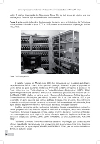 Horta orgânica de ervas medicinais: inclusão social na comunidade da Barra em Muriaé/MG - Brasil.

vada”. O local de dispensação dos fitoterápicos (Figura 3) é de fácil acesso ao público, seja pela
localização da Paróquia, seja pelos horários de funcionamento.
Figura 3. Vista parcial da farmácia de dispensação de plantas secas e fitoterápicos da Paróquia de
Nossa Senhora da Conceição entre 2002 e 2012: área de armazenamento e dispensação. Muriaé-MG, 2012.

Fonte: Elaboração própria.

O trabalho realizado em Muriaé desde 2006 tem consonância com o proposto pela Organização Mundial de Saúde (1991). A OMS propõe a promoção do retorno às práticas populares em
saúde, dentre as quais as plantas medicinais. O trabalho também corresponde à atualidade no
Brasil, evidenciada pela “Política Nacional de Plantas Medicinais e Fitoterápicos” (BRASIL, 2006)
e pelo “Programa Nacional de Plantas Medicinais e Fitoterápicos” propostos pelo Ministério da Saúde (BRASIL, 2009), citados, em parte, a seguir: “O governo federal aprovou a Política Nacional de
Plantas Medicinais e Fitoterápicos, por meio do Decreto nº 5.813, de 22 de junho de 2006, a qual
se constitui em parte essencial das políticas públicas de saúde, meio ambiente, desenvolvimento
econômico e social como um dos elementos fundamentais de transversalidade na implementação de
ações capazes de promover melhorias na qualidade de vida da população brasileira”.
A política nacional de plantas medicinais e fitoterápicos destaca a necessidade de realizar trabalhos que permitam o uso adequado de plantas medicinais e fitoterápicos, tendo como atividades:
“sistematizar demandas de pesquisas em toda a cadeia produtiva de plantas medicinais e fitoterápicos; fomentar pesquisas agroecológicas; incentivar e fomentar a pesquisa de plantas medicinais para
aplicações terapêuticas” (BRASIL, 2006, 2009; MINISTÉRIO DO DESENVOLVIMENTO AGRÁRIO,
2012).
Finalmente, o trabalho se mostrou sustentável desde sua implantação, pois utilizou recursos
internos na produção, na manutenção e no envolvimento com a comunidade. Essa forma é coerente
com os princípios da agroecologia (CAPORAL; COSTABEBER, 2000), por ter sustentabilidade nas
dimensões cultural e social.

26

 