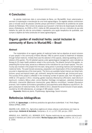 Revista Agrogeoambiental - Agosto 2013

4 Conclusões
As plantas medicinais úteis à comunidade da Barra, em Muriaé/MG, foram selecionadas e
serviram à implantação e manutenção de uma horta agroecológica. Os vegetais obtidos contribuíram
para a inclusão social de pessoas carentes porque permitiram o tratamento de problemas de saúde
através da fitoterapia. Pelo número de pessoas que buscaram a farmácia de dispensação de plantas
secas e fitoterápicos, de 2006 a 2012, média de 385 pessoas/mês, tem-se o indicativo de que este
trabalho faz parte da vida da comunidade e representa uma opção terapêutica de qualidade, que
cumpre o objetivo da horta construída em bases agroecológicas.

Organic garden of medicinal herbs: social inclusion in
community of Barra in Muriaé/MG – Brazil
Abstract
The implantation of an organic garden of medicinal herbs had as objective at social inclusion
of poor people in the community of Barra (Muriaé / MG) to permit access to treatment of diseases
through herbal medicine. Initially there was the selection of the species, obtaining seedlings and installation of the garden. The 40 selected species under agroecological management, were indicated as
therapy to 25 major health problems raised in the community. The didactic format of the garden, representing the human body, served as a reference to the indications for use of each species. The community was involved in the project from the start, being active in providing matrices and harvesting of
medicinal herbs. The post-harvest processing, preparation and dispensation of the of phytotherapics
occurred in dependencies of the local parish. The forms are available herbal internal use (dried herb,
tincture, syrup) and topical (cream, gel, ointment), being the most searched: gel, tincture and syrup.
The success of this project is reflected in the increasing number of species used, from 40 species in
2006 to 170 species in 2012, including: garden rosemary (Rosmarinus officinalis), basil (Ocimum
basilicum), mulberry (Morus alba), arnica Brazilian (Solidago microglossa), calendula (Calendula
officinalis), chamomile (Matricaria chamomilla), grass (Melinis minutiflora), horsetail (Equisetum
arvense), hat-in-leather (Echinodorus grandiflorus) and espinheira santa (Maytenus aquifolium). Organic production of medicinal herbs, from 2006 to 2012, allowed the social inclusion of poor people,
counted by 32,400 attendances, an average of 385 people / month.
Keywords: Medicinal plants. Phytotherapy. Agroecology. Social inclusion.

Referências bibliográficas
ALTIERI, M. Agroecologia: a dinâmica produtiva da agricultura sustentável. 4 ed. Porto Alegre:
Editora UFRGS, 2004.
AQUINO, A.M.; ASSIS, R.L. Agricultura orgânica em áreas urbanas e periurbanas com base na
agroecologia. Ambiente & Sociedade, Campinas v. X, n.1, p.137-150, jan./jun. 2007.
ARNOUS, A.H.; SANTOS, A.S.; BEINNER, R.P Plantas medicinais de uso caseiro-conhecimento
.C.
popular e interesse por cultivo comunitário. Revista Espaço para a Saúde, Londrina, v.6, n.2, p.16. 2005.

27

 