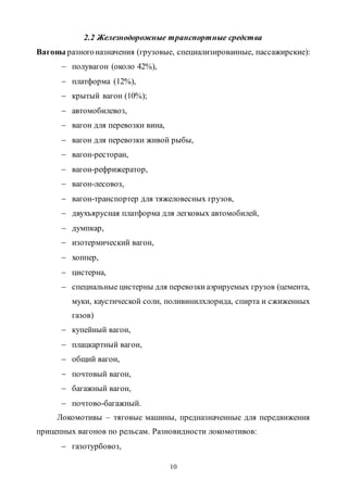 10
2.2 Железнодорожные транспортные средства
Вагоны разногоназначения (грузовые, специализированные, пассажирские):
 полувагон (около 42%),
 платформа (12%),
 крытый вагон (10%);
 автомобилевоз,
 вагон для перевозки вина,
 вагон для перевозки живой рыбы,
 вагон-ресторан,
 вагон-рефрижератор,
 вагон-лесовоз,
 вагон-транспортер для тяжеловесных грузов,
 двухъярусная платформа для легковых автомобилей,
 думпкар,
 изотермический вагон,
 хоппер,
 цистерна,
 специальные цистерны для перевозкиаэрируемых грузов (цемента,
муки, каустической соли, поливинилхлорида, спирта и сжиженных
газов)
 купейный вагон,
 плацкартный вагон,
 общий вагон,
 почтовый вагон,
 багажный вагон,
 почтово-багажный.
Локомотивы – тяговые машины, предназначенные для передвижения
прицепных вагонов по рельсам. Разновидности локомотивов:
 газотурбовоз,
Copyright ОАО «ЦКБ «БИБКОМ» & ООО «Aгентство Kнига-Cервис»
 