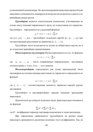 100
установленной номенклатуре. На железнодорожномтранспортекромеобъема
ежедневно учитывается (и планируется) погрузкачисла вагонов в целом и по
важнейшим родам грузов.
Грузооборот является синтетическим показателем, учитывающим не
только массу (тоннаж) перевезенного груза, но и расстояние его перевозки.
Грузооборот определяется по следующей формуле:
1p  ,...221 pllplpl nn
где p1l1, p2l2, …, pnln – грузооборот отдельных партий (p1, p2, …, pn) при
соответствующем расстоянии их перевозки (l1, l2, …, ln).
Грузооборот часто исчисляется не только по общей массе грузов, но и
по отдельным важнейшим наименованиям.
Объем перевозки пассажиров обычно определяется за год по формуле
 ,...21 аааа n
где a1, a2, …, an – число отправленных (перевезенных) пассажиров
соответственно с 1-ого, 2-го, … n-го пунктов.
Пассажирооборот определяется как сумма произведений числа
пассажиров на соответствующее расстояние их перевозки и определяется по
формуле
 ,...2111 allalalа nn
где l1, l2, …, ln – соответствующая дальность перевозки каждой группы
пассажиров.
Грузооборот и пассажирооборот нередко называют продукцией
транспорта.
Приведенный грузооборот на разных видах транспорта рассчитывается
по формуле:
  ,привplalKpl
где К – коэффициент перевода пассажиро-километров в тонно-километры.
При определении приведенного грузооборота на разных видах
транспорта применяются различные величины этого коэффициента. Так, на
Copyright ОАО «ЦКБ «БИБКОМ» & ООО «Aгентство Kнига-Cервис»
 