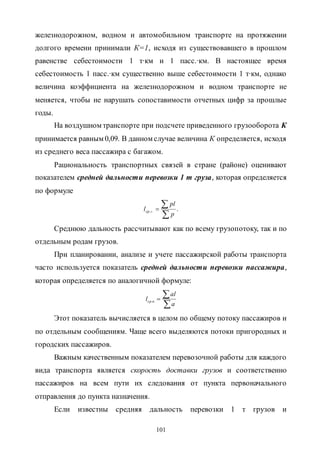 101
железнодорожном, водном и автомобильном транспорте на протяжении
долгого времени принимали К=1, исходя из существовавшего в прошлом
равенстве себестоимости 1 т∙км и 1 пасс.∙км. В настоящее время
себестоимость 1 пасс.∙км существенно выше себестоимости 1 т∙км, однако
величина коэффициента на железнодорожном и водном транспорте не
меняется, чтобы не нарушать сопоставимости отчетных цифр за прошлые
годы.
На воздушном транспорте при подсчете приведенного грузооборота К
принимается равным 0,09. В данном случае величина К определяется, исходя
из среднего веса пассажира с багажом.
Рациональность транспортных связей в стране (районе) оценивают
показателем средней дальности перевозки 1 т груза, которая определяется
по формуле
...


p
pl
l гср
Среднюю дальность рассчитывают как по всему грузопотоку, так и по
отдельным родам грузов.
При планировании, анализе и учете пассажирской работы транспорта
часто используется показатель средней дальности перевозки пассажира,
которая определяется по аналогичной формуле:


a
al
l пср ..
Этот показатель вычисляется в целом по общему потоку пассажиров и
по отдельным сообщениям. Чаще всего выделяются потоки пригородных и
городских пассажиров.
Важным качественным показателем перевозочной работы для каждого
вида транспорта является скорость доставки грузов и соответственно
пассажиров на всем пути их следования от пункта первоначального
отправления до пункта назначения.
Если известны средняя дальность перевозки 1 т грузов и
Copyright ОАО «ЦКБ «БИБКОМ» & ООО «Aгентство Kнига-Cервис»
 