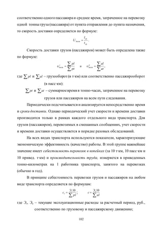 102
соответственно одногопассажираи среднее время, затраченное на перевозку
одной тонны груза (пассажира) от пункта отправления до пункта назначения,
то скорость доставки определяется по формуле:
.
ср
ср
дост
t
l
U 
Скорость доставки грузов (пассажиров) может быть определена также
по формуле:
,



 
at
al
и
pt
pl п
дост
г
дост 
где  pl и al – грузооборот(в т∙км) или соответственно пассажирооборот
(в пасс∙км):
pt и at – суммарноевремя в тонно-часах, затраченное на перевозку
грузов или пассажиров на всем пути следования.
Периодически подсчитывается и анализируется непосредственно время
и сроки доставки. Однако периодический учет скорости и времени доставки
производится только в рамках каждого отдельного вида транспорта. Для
грузов (пассажиров), перевозимых в смешанных сообщениях, учет скорости
и времени доставки осуществляется в порядке разовых обследований.
На всех видах транспорта используются показатели, характеризующие
экономическую эффективность (качество) работы. В этой группе важнейшее
значение имеет себестоимость перевозок в копейках (за 10 т∙км, 10 пасс∙км и
10 привед. т∙км) и производительность труда, измеряется в приведенных
тонно-километрах на 1 работника транспорта, занятого на перевозках
(обычно в год).
В принципе себестоимость перевозки грузов и пассажиров на любом
виде транспорта определяется по формулам:


pl
Э
c r
r
10
;


al
Э
c n10
где Эr, Эn – текущие эксплуатационные расходы за расчетный период, руб.,
соответственно по грузовому и пассажирскому движению;
Copyright ОАО «ЦКБ «БИБКОМ» & ООО «Aгентство Kнига-Cервис»
 
