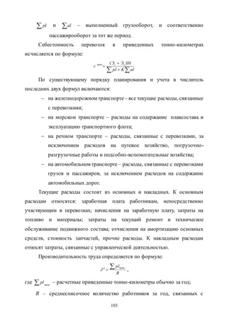 103
 pl и al – выполненный грузооборот, и соответственно
пассажирооборот за тот же период.
Себестоимость перевозок в приведенных тонно-километрах
исчисляется по формуле:
 


alKpl
ЭЭ
c nrприв 10)(
По существующему порядку планирования и учета в числитель
последних двух формул включаются:
 на железнодорожном транспорте – все текущие расходы, связанные
с перевозками;
 на морском транспорте – расходы на содержание плавсостава и
эксплуатацию транспортного флота;
 на речном транспорте – расходы, связанные с перевозками, за
исключением расходов на путевое хозяйство, погрузочно-
разгрузочные работы и подсобно-вспомогательные хозяйства;
 на автомобильном транспорте – расходы, связанные с перевозками
грузов и пассажиров, за исключением расходов на содержание
автомобильных дорог.
Текущие расходы состоят из основных и накладных. К основным
расходам относятся: заработная плата работникам, непосредственно
участвующим в перевозках; начисления на заработную плату, затраты на
топливо и материалы; затраты на текущий ремонт и техническое
обслуживание подвижного состава; отчисления на амортизацию основных
средств, стоимость запчастей, прочие расходы. К накладным расходам
относят затраты, связанные с управленческой деятельностью.
Производительность труда определяется по формуле:
R
pl
J
привn 
.
,
где .прив
pl – расчетные приведенные тонно-километры обычно за год;
R – среднесписочное количество работников за год, связанных с
Copyright ОАО «ЦКБ «БИБКОМ» & ООО «Aгентство Kнига-Cервис»
 