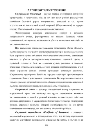 108
17. ТРАНСПОРТНОЕ СТРАХОВАНИЕ
Страхование (Insurance) – особая система обеспечения интересов
юридических и физических лиц от тех или иных рисков (последствия
стихийных бедствий, утрата материальных ценностей и т.п.) путем
переложения их последствий одной стороной (Страхователь) на другую
сторону (Страховщик) за определенное вознаграждение.
Экономическая сущность страхования состоит в создании
материального фонда, формируемого из взносов большого числа
страхователей, из которого возмещаются убытки, понесенные кем-либо из
застрахованных лиц.
При заключении договора страхования страхователь обязан объявить
сумму, на которуюонстрахует соответствующийинтерес (Страховая сумма).
Если страховая сумма объявлена ниже страховой стоимости, страховщик
отвечает за убытки пропорционально отношению страховой суммы к
страховой стоимости. Если же страховая сумма, указанная в договоре
превышает страховую стоимость, договор является недействительным в той
части страховой суммы, которая превышает страховую стоимость
(Страхование чрезмерное). Такой же порядок существует при чрезмерном
страховании объекта у нескольких страховщиков. Все страховщики отвечают
только в пределах страховойстоимости объекта пропорционально страховой
сумме по заключенному каждым из них договору страхования.
Генеральный полис – договор, заключаемый между сторонами на
определенный срок, по которому все грузы страхователя являются
застрахованными в данной страховой компании на весь период действия
договора страхования. В международной практике встречаются генеральные
полисы, страховое покрытие которых распространяется на все грузы
страхователя во всем мире, так называемые «Worldwide policies».
Страховой сертификат (Certificate of Insurance) – документ,
выдаваемый страхователю в подтверждение того, что договор страхования
заключен. Сертификат выписывается страховым брокером, и обычно он не
Copyright ОАО «ЦКБ «БИБКОМ» & ООО «Aгентство Kнига-Cервис»
 