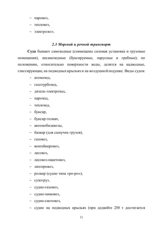 11
 паровоз,
 тепловоз,
 электровоз.
2.3 Морской и речной транспорт
Суда бывают самоходные (совмещены силовая установка и грузовые
помещения), несамоходные (буксируемые, парусные и гребные); по
положению, относительно поверхности воды, делятся на надводные,
глиссирующие, на подводныхкрыльяхи на воздушнойподушке. Виды судов:
 атомоход,
 газотурбоход,
 дизель-электроход,
 пароход,
 теплоход,
 буксир,
 буксир-толкач,
 автомобилевозы,
 балкер (для сыпучих грузов),
 газовоз,
 контейнеровоз,
 лесовоз,
 лесовоз-пакетовоз,
 лихтеровоз,
 ролкер (судно типа «ро-ро»),
 сухогруз,
 судно-газовоз,
 судно-химовоз,
 судно-скотовоз,
 судно на подводных крыльях (при дедвейте 250 т достигается
Copyright ОАО «ЦКБ «БИБКОМ» & ООО «Aгентство Kнига-Cервис»
 