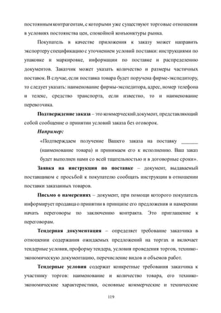 119
постояннымконтрагентам, с которыми уже существуют торговые отношения
в условиях постоянства цен, спокойной конъюнктуры рынка.
Покупатель в качестве приложения к заказу может направить
экспортеруспецификациюс уточнением условий поставки: инструкциями по
упаковке и маркировке, информации по поставке и распределению
документов. Заказчик может указать количество и размеры частичных
поставок. В случае, если поставка товара будет поручена фирме-экспедитору,
то следует указать: наименование фирмы-экспедитора, адрес, номер телефона
и телекс, средство транспорта, если известно, то и наименование
перевозчика.
Подтверждение заказа – это коммерческийдокумент, представляющий
собой сообщение о принятии условий заказа без оговорок.
Например:
«Подтверждаем получение Вашего заказа на поставку ______
(наименование товара) и принимаем его к исполнению. Ваш заказ
будет выполнен нами со всей тщательностью и в договорные сроки».
Заявка на инструкции по поставке – документ, выдаваемый
поставщиком с просьбой к покупателю сообщать инструкции в отношении
поставки заказанных товаров.
Письмо о намерениях – документ, при помощи которого покупатель
информируетпродавцао принятиив принципе его предложения и намерении
начать переговоры по заключению контракта. Это приглашение к
переговорам.
Тендерная документация – определяет требование заказчика в
отношении содержания ожидаемых предложений на торгах и включает
тендерные условия, проформутендера, условия проведения торгов, технико-
экономическую документацию, перечисление видов и объемов работ.
Тендерные условия содержат конкретные требования заказчика к
участнику торгов: наименование и количество товара, его технико-
экономические характеристики, основные коммерческие и технические
Copyright ОАО «ЦКБ «БИБКОМ» & ООО «Aгентство Kнига-Cервис»
 