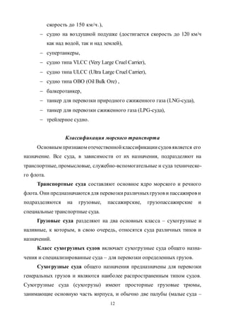 12
скорость до 150 км/ч.),
 судно на воздушной подушке (достигается скорость до 120 км/ч
как над водой, так и над землей),
 супертанкеры,
 судно типа VLСС (Very Large Cruel Carrier),
 судно типа ULСС (Ultra Large Cruel Carrier),
 судно типа ОВО (Oil Bulk Ore) ,
 балкеротанкер,
 танкер для перевозки природного сжиженного газа (LNG-суда),
 танкер для перевозки сжиженного газа (LPG-суда),
 трейлерное судно.
Классификация морского транспорта
Основным признаком отечественнойклассификациисудов является его
назначение. Все суда, в зависимости от их назначения, подразделяют на
транспортные, промысловые, служебно-вспомогательные и суда техническо-
го флота.
Транспортные суда составляют основное ядро морского и речного
флота. Они предназначаются для перевозкиразличныхгрузов и пассажиров и
подразделяются на грузовые, пассажирские, грузопассажирские и
специальные транспортные суда.
Грузовые суда разделяют на два основных класса – сухогрузные и
наливные, к которым, в свою очередь, относятся суда различных типов и
назначений.
Класс сухогрузных судов включает сухогрузные суда общего назна-
чения и специализированные суда – для перевозки определенных грузов.
Сухогрузные суда общего назначения предназначены для перевозки
генеральных грузов и являются наиболее распространенным типом судов.
Сухогрузные суда (сухогрузы) имеют просторные грузовые трюмы,
занимающие основную часть корпуса, и обычно две палубы (малые суда –
Copyright ОАО «ЦКБ «БИБКОМ» & ООО «Aгентство Kнига-Cервис»
 