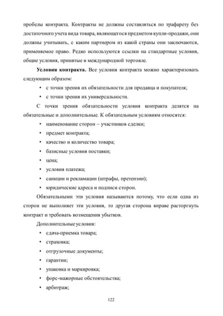 122
пробелы контракта. Контракты не должны составляться по трафарету без
достаточного учета вида товара, являющегося предметом купли-продажи, они
должны учитывать, с каким партнером из какой страны они заключаются,
применяемое право. Редко используются ссылки на стандартные условия,
общие условия, принятые в международной торговле.
Условия контракта. Все условия контракта можно характеризовать
следующим образом:
• с точки зрения их обязательности для продавца и покупателя;
• с точки зрения их универсальности.
С точки зрения обязательности условия контракта делятся на
обязательные и дополнительные. К обязательным условиям относятся:
• наименование сторон – участников сделки;
• предмет контракта;
• качество и количество товара;
• базисные условия поставки;
• цена;
• условия платежа;
• санкции и рекламации (штрафы, претензии);
• юридические адреса и подписи сторон.
Обязательными эти условия называются потому, что если одна из
сторон не выполняет эти условия, то другая сторона вправе расторгнуть
контракт и требовать возмещения убытков.
Дополнительныеусловия:
• сдача-приемка товара;
• страховка;
• отгрузочные документы;
• гарантии;
• упаковка и маркировка;
• форс-мажорные обстоятельства;
• арбитраж;
Copyright ОАО «ЦКБ «БИБКОМ» & ООО «Aгентство Kнига-Cервис»
 