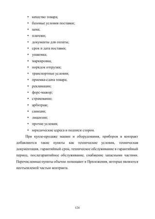 124
• качество товара;
• базовые условия поставки;
• цена;
• платежи;
• документы для оплаты;
• срок и дата поставки;
• упаковка;
• маркировка;
• порядок отгрузки;
• транспортные условия;
• приемка-сдача товара;
• рекламации;
• форс-мажор;
• страхование;
• арбитраж;
• санкции;
• лицензии;
• прочие условия;
• юридические адреса и подписи сторон.
При купле-продаже машин и оборудования, приборов в контракт
добавляются такие пункты как технические условия, техническая
документация, гарантийный срок, техническое обслуживание в гарантийный
период, послегарантийное обслуживание, снабжение запасными частями.
Перечисленные пункты обычно помещают в Приложения, которые являются
неотъемлемой частью контракта.
Copyright ОАО «ЦКБ «БИБКОМ» & ООО «Aгентство Kнига-Cервис»
 