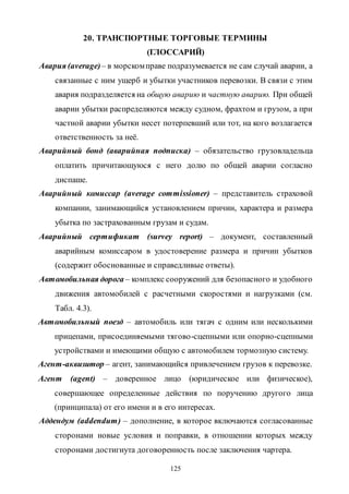 125
20. ТРАНСПОРТНЫЕ ТОРГОВЫЕ ТЕРМИНЫ
(ГЛОССАРИЙ)
Авария (average)– в морскомправе подразумевается не сам случай аварии, а
связанные с ним ущерб и убытки участников перевозки. В связи с этим
авария подразделяется на общую аварию и частную аварию. При общей
аварии убытки распределяются между судном, фрахтом и грузом, а при
частной аварии убытки несет потерпевший или тот, на кого возлагается
ответственность за неё.
Аварийный бонд (аварийная подписка) – обязательство грузовладельца
оплатить причитающуюся с него долю по общей аварии согласно
диспаше.
Аварийный комиссар (average commissioner) – представитель страховой
компании, занимающийся установлением причин, характера и размера
убытка по застрахованным грузам и судам.
Аварийный сертификат (survey report) – документ, составленный
аварийным комиссаром в удостоверение размера и причин убытков
(содержит обоснованные и справедливые ответы).
Автомобильная дорога – комплекс сооружений для безопасного и удобного
движения автомобилей с расчетными скоростями и нагрузками (см.
Табл. 4.3).
Автомобильный поезд – автомобиль или тягач с одним или несколькими
прицепами, присоединяемыми тягово-сцепными или опорно-сцепными
устройствами и имеющими общую с автомобилем тормозную систему.
Агент-аквизитор – агент, занимающийся привлечением грузов к перевозке.
Агент (agent) – доверенное лицо (юридическое или физическое),
совершающее определенные действия по поручению другого лица
(принципала) от его имени и в его интересах.
Аддендум (addendum) – дополнение, в которое включаются согласованные
сторонами новые условия и поправки, в отношении которых между
сторонами достигнута договоренность после заключения чартера.
Copyright ОАО «ЦКБ «БИБКОМ» & ООО «Aгентство Kнига-Cервис»
 