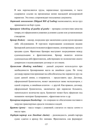 127
В нем перечисляются грузы, перевозимые грузовиками, и часто
содержатся ссылки на прилагаемые копии накладной автодорожной
перевозки. Эта опись сопровождает посылаемые документы.
Бортовой коносамент (Shipped Bill of Lading) выписывается, когда груз
принимается на борт судна.
Бракераж (checking of quality of goods) – проверка соответствия качества
товара, его оформления и упаковки условиям сделки или установленным
стандартам.
Брокер (broker) – маклер, посредник при заключении сделок купли-продажи
либо обслуживании. В торговом мореплавании основными видами
брокерскойдеятельностиявляются фрахтование, агентирование, купля и
продажа судов. Фрахтовые брокеры выступают посредниками между
судовладельцами и фрахтователями. Брокер является агентом
судовладельцалибо фрахтователя, действующим по полномочию своего
доверителя и подписывающим договор от его имени.
Букингнот (Booking note/letter) – данный документ используется при
необходимости бронирования места на линейном судне. По этому
договоруперевозчикпринимаетна себя обязательство перевезти груз на
судне данной линии, а отправитель – предоставить груз. Договор,
оформленный букингнотом, может заключаться также экспедитором, с
одной стороны, и линейным агентом – с другой. Как правило, договор,
оформленный букингнотом, заключается при перевозке большого,
значительного количества груза. Букингнот может быть оформлен под
названием «контракт букирования», «фрахтовая нота» и др.
Бункерныеоперации (bunkering)– это операции по обеспечению поставки и
загрузки транспортных средств топливом и водой.
Брутто (gross) – масса товара с упаковкой; слагается из массы нетто и
массы тары.
Бэрбоут-чартер или (bareboat charter) – разновидность димайз-чартера
судно сдается в аренду без экипажа. Фрахтователь сам формирует
Copyright ОАО «ЦКБ «БИБКОМ» & ООО «Aгентство Kнига-Cервис»
 