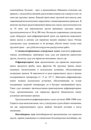 13
однопалубные, большие – двух- и трехпалубные). Машинное отделение, как
правило, с дизельнойустановкой, расположено в корме или сдвинуто в нос на
один-два грузовых трюма. Каждый трюм имеет грузовой люк (иногда два),
закрываемыйметаллическими закрытиямис механизированным приводом. В
качестве грузовыхсредств применяюткраны или стрелы грузоподъемностью
до 10 тонн; для тяжеловесных грузов применяют грузовые стрелы
грузоподъемностью от 30 до 200 тонн. На многих современных сухогрузных
судах оборудуют один рефрижераторной трюм для перевозки скоропортя-
щихся грузов и диптанк для перевозки жидких пищевых масел. Речные
сухогрузные суда, независимо от их размера, обычно имеют только один
грузовой трюм – для удобства погрузочно-разгрузочных работ.
К специализированным сухогрузным судам относятся рефрижера-
торные, контейнерные, трейлерные суда, суда для перевозки навалочных
грузов, лесовозы, суда для перевозки автомашин, скота и др.
Рефрижераторные суда предназначены для перевозки скоропортя-
щихся продуктов (рыбы, мяса, фруктов). Их грузовые трюмы имеют
надежную теплоизоляцию и холодильные установки, обеспечивающие
охлаждение трюмов. В зависимости от рода перевозимого груза в трюмах
поддерживается температура от +5 до -25° С. Некоторые рефрижераторы
имеют мощные холодильные установки, обеспечивающие не только
поддержание заданной температуры, но и быстрое замораживание груза.
Такие суда называют производственно-транспортными рефрижераторами.
Суда, предназначенные для перевозки фруктов (банановозы) имеют
усиленную вентиляцию трюмов.
Грузоподъемностьрефрижераторных судов достигает 8000-12000 тонн.
Скорость хода несколько выше, чем у сухогрузных судов общего назначения,
так как скоропортящиеся грузы требуют быстрой доставки к месту
назначения.
Контейнерные суда (контейнеровозы) предназначены для перевозки
грузов, заранее упакованных в специальные большегрузные контейнеры, вес
Copyright ОАО «ЦКБ «БИБКОМ» & ООО «Aгентство Kнига-Cервис»
 