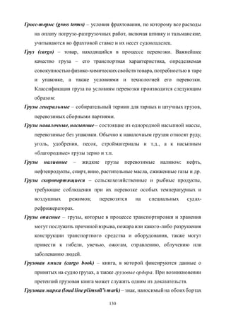 130
Гросс-термc (gross terms) – условия фрахтования, по которому все расходы
на оплату погрузо-разгрузочных работ, включая штивку и тальманские,
учитываются во фрахтовой ставке и их несет судовладелец.
Груз (cargo) – товар, находящийся в процессе перевозки. Важнейшее
качество груза – его транспортная характеристика, определяемая
совокупностьюфизико-химическихсвойств товара, потребностью в таре
и упаковке, а также условиями и технологией его перевозки.
Классификация груза по условиям перевозки производится следующим
образом:
Грузы генеральные – собирательный термин для тарных и штучных грузов,
перевозимых сборными партиями.
Грузы навалочные, насыпные– состоящие из однородной насыпной массы,
перевозимые без упаковки. Обычно к навалочным грузам относят руду,
уголь, удобрения, песок, стройматериалы и т.д., а к насыпным
«благородные» грузы зерно и т.п.
Грузы наливные – жидкие грузы перевозимые наливом: нефть,
нефтепродукты, спирт, вино, растительные масла, сжиженные газы и др.
Грузы скоропортящиеся – сельскохозяйственные и рыбные продукты,
требующие соблюдения при их перевозке особых температурных и
воздушных режимов; перевозятся на специальных судах-
рефрижераторах.
Грузы опасные – грузы, которые в процессе транспортировки и хранения
могут послужить причинойвзрыва, пожараили какого-либо разрушения
конструкции транспортного средства и оборудования, также могут
привести к гибели, увечью, ожогам, отравлению, облучению или
заболеванию людей.
Грузовая книга (cargo book) – книга, в которой фиксируются данные о
принятых на судно грузах, а также грузовые ордера. При возникновении
претензий грузовая книга может служить одним из доказательств.
Грузовая марка (loud lineplimsoll’smark)– знак, наносимыйна обоихбортах
Copyright ОАО «ЦКБ «БИБКОМ» & ООО «Aгентство Kнига-Cервис»
 