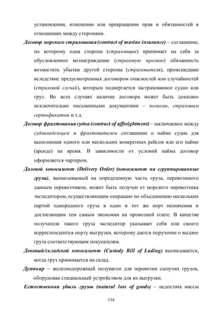 134
установлении, изменении или прекращении прав и обязанностей в
отношениях между сторонами.
Договор морского страхования(contract of marine insurance) – соглашение,
по которому одна сторона (страховщик) принимает на себя за
обусловленное вознаграждение (страховую премию) обязанность
возместить убытки другой стороны (страхователя), происшедшие
вследствие предусмотренных договором опасностей или случайностей
(страховой случай), которым подвергается застрахованное судно или
груз. Во всех случаях наличие договора может быть доказано
исключительно письменными документами – полисом, страховым
сертификатом и т.д.
Договор фрахтования судна (contract of affreightment)– заключаемое между
судовладельцем и фрахтователем соглашение о найме судна для
выполнения одного или нескольких конкретных рейсов или его найме
(аренде) на время. В зависимости от условий найма договор
оформляется чартером.
Долевой коносамент (Delivery Order) (коносамент на сгруппированные
грузы), выписываемый на определенную часть груза, перевозимого
данным перевозчиком, может быть получен от морского перевозчика
экспедитором, осуществляющим операцию по объединению нескольких
партий однородного груза в один и тот же порт назначения и
достигающим тем самым экономии на провозной плате. В качестве
получателя такого груза экспедитор указывает себя или своего
корреспондентав порту выгрузки, которому дается поручение о выдаче
груза соответствующим покупателям.
Доковый/складской коносамент (Custody Bill of Lading) выписывается,
когда груз принимается на склад.
Думпкар – железнодорожный полувагон для перевозки сыпучих грузов,
оборудован специальный устройством для их выгрузки.
Естественная убыль грузов (natural loss of goods) – недостача массы
Copyright ОАО «ЦКБ «БИБКОМ» & ООО «Aгентство Kнига-Cервис»
 