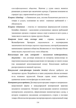 136
классификационного общества. Наличие у судна класса является
решающим условием при заключении чартера. Страховые компании не
страхуют груз, перевозимый на судах без класса.
Клиринг (clearing) – в банковском деле, система безналичных расчетов за
товары и услуги, основанная на зачете взаимных требований и –
обязательств.
Клиринс (clearance) – очистка от таможенных формальностей (customs
formalities clearance) – выполнение установленных законом требований
таможенных органов о порядке захода в порт и выходе из него судов, а
также ввозе и вывоза из страны грузов и багажа.
Ковернот (cover note, coverage note) – справка, выдаваемая в
Великобритании брокером страхователю в подтверждение
заключенного им договора морского страхования, в которойуказывается
наименование страховогообщества. Независимо от этого брокер обязан
также выдать страховой полис этого общества.
Консигнация (от лат. consignatio – письменное подтверждение,
документ) – вид договора комиссии по которому комиссионер по
поручениювладельцатовараосуществляет его продажу со своего склада
(так называемый консигнационный склад). Консигнация наиболее
распространена во внешней торговле.
Консульский счет-фактура (consular invoice) обычно требуется для
экспортных грузов. Потребность в таких документах обычно возникает
из-за языковых трудностей. Каждая страна может потребовать
адекватные копии счетов-фактуры на своем языке.
Контракт купли-продажи. Договор купли-продажи товаров в материально-
вещественной форме в международной коммерческой практике
называется контрактом. Контракт купли-продажи является основным
коммерческим документом, оформляющим внешнеторговую сделку, в
котором содержится письменная договоренность сторон о поставке
товара:обязательствопродавца-экспортерапередать определенныйтовар
Copyright ОАО «ЦКБ «БИБКОМ» & ООО «Aгентство Kнига-Cервис»
 