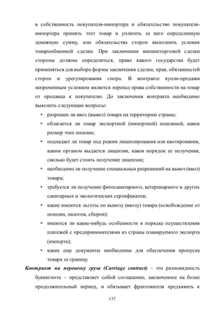 137
в собственность покупателя-импортера и обязательство покупателя-
импортера принять этот товар и уплатить за него определенную
денежную сумму, или обязательства сторон выполнить условия
товарообменной сделки. При заключении внешнеторговой сделки
стороны должны определиться, право какого государства будет
применяться для выбора формы заключения сделки, прав, обязанностей
сторон и урегулирования спора. В контракте купли-продажи
непременным условием является переход права собственности на товар
от продавца к покупателю. До заключения контракта необходимо
выяснить следующие вопросы:
• разрешен ли ввоз (вывоз) товара на территорию страны;
• облагается ли товар экспортной (импортной) пошлиной, каков
размер этих пошлин;
• подпадает ли товар под режим лицензирования или квотирования,
каким органом выдается лицензия, каков порядок ее получения,
сколько будет стоить получение лицензии;
• необходимо ли получение специальных разрешений на вывоз (ввоз)
товара;
• требуется ли получение фитосанитарного, ветеринарного и других
санитарных и экологических сертификатов;
• какие имеются льготы по вывозу (ввозу) товара (освобождение от
пошлин, налогов, сборов);
• имеются ли какие-нибудь особенности в порядке осуществления
платежей с предпринимателями из страны планируемого экспорта
(импорта);
• какие еще документы необходимы для обеспечения пропуска
товара за границу.
Контракт на перевозку груза (Carriage contract) – это разновидность
букингнота – представляет собой соглашение, заключенное на более
продолжительный период, и обязывает фрахтователя предъявить к
Copyright ОАО «ЦКБ «БИБКОМ» & ООО «Aгентство Kнига-Cервис»
 