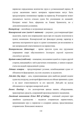 138
перевозке определенное количество груза в установленный период. В
случае заключения такого контракта перевозчиком могут быть
предусмотрены пониженные тарифы на перевозку. В контрактах может
указываться частота отходов судов без упоминания их названий.
Контракт может быть оформлен на бланке букингнота, но с
дополнительными условиями.
Контрейлер – контейнер со встроенным автошасси.
Коммерческий акт (carrier’s statement) – документ, удостоверяющий факт
недостачи, порчи или повреждения груза при его выдаче получателю в
пункте назначения. Коммерческий акт фиксирует размер, характер и
причины несохранности груза и служит основанием для возложения за
нее материальной ответственности на перевозчика.
Контрасталия (demurrage) – время простоя судна под грузовыми
операциями сверх обусловленного договором морской перевозки
сталийного времени.
Кредит-нота (creditnote) – извещение, посылаемое одной из сторон другой
стороне, находящейся с ней в расчетных отношениях, о записи в кредит
счета последней определенной суммы.
Ледовая оговорка – предусматривает условия, освобождающие судно от
обязанности форсировать лед или следовать за ледоколом.
Лей-дейз (lay days) – дата, ограничивающая срок наиболее ранней подачи
судна под погрузку, до которойфрахтователь не обязан принимать судно
и не несет ответственности за его простой. Лей-дейз не всегда
обозначается в чартерах конкретной датой.
Лизинг (leasing) – это долгосрочная аренда машин, оборудования,
транспортных средств, сооружений производственного назначения.
Линейный коносамент (Liner Bill of lading) – ключевой документ при
линейном судоходстве – выдается отправителю перевозчиком,
принимающим груз к перевозке и содержит данные, представленные
отправителем. Коносамент является:
Copyright ОАО «ЦКБ «БИБКОМ» & ООО «Aгентство Kнига-Cервис»
 