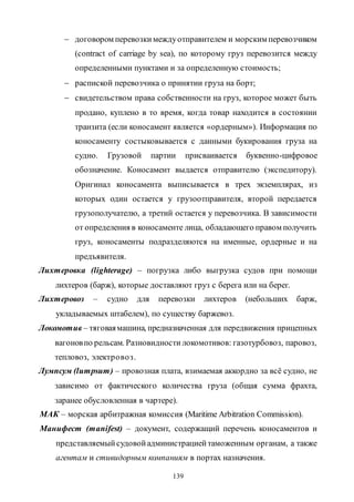 139
 договором перевозкимеждуотправителем и морским перевозчиком
(contract of carriage by sea), по которому груз перевозится между
определенными пунктами и за определенную стоимость;
 распиской перевозчика о принятии груза на борт;
 свидетельством права собственности на груз, которое может быть
продано, куплено в то время, когда товар находится в состоянии
транзита (если коносамент является «ордерным»). Информация по
коносаменту состыковывается с данными букирования груза на
судно. Грузовой партии присваивается буквенно-цифровое
обозначение. Коносамент выдается отправителю (экспедитору).
Оригинал коносамента выписывается в трех экземплярах, из
которых один остается у грузоотправителя, второй передается
грузополучателю, а третий остается у перевозчика. В зависимости
от определения в коносаменте лица, обладающего правом получить
груз, коносаменты подразделяются на именные, ордерные и на
предъявителя.
Лихтеровка (lighterage) – погрузка либо выгрузка судов при помощи
лихтеров (барж), которые доставляют груз с берега или на берег.
Лихтеровоз – судно для перевозки лихтеров (небольших барж,
укладываемых штабелем), по существу баржевоз.
Локомотив – тяговаямашина, предназначенная для передвижения прицепных
вагоновпо рельсам. Разновидности локомотивов: газотурбовоз, паровоз,
тепловоз, электровоз.
Лумпсум (lumpsum) – провозная плата, взимаемая аккордно за всё судно, не
зависимо от фактического количества груза (общая сумма фрахта,
заранее обусловленная в чартере).
МАК – морская арбитражная комиссия (Maritime Arbitration Commission).
Манифест (manifest) – документ, содержащий перечень коносаментов и
представляемыйсудовойадминистрациейтаможенным органам, а также
агентам и стивидорным компаниям в портах назначения.
Copyright ОАО «ЦКБ «БИБКОМ» & ООО «Aгентство Kнига-Cервис»
 