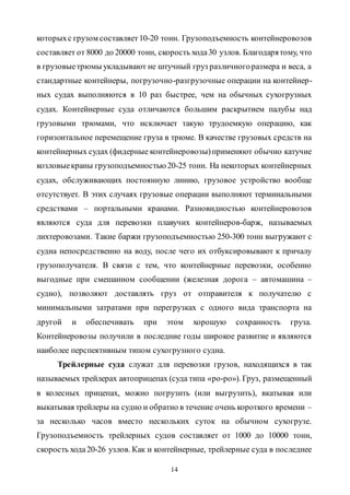 14
которыхс грузом составляет10-20 тонн. Грузоподъемность контейнеровозов
составляет от 8000 до 20000 тонн, скорость хода30 узлов. Благодарятому, что
в грузовыетрюмы укладывают не штучный груз различногоразмера и веса, а
стандартные контейнеры, погрузочно-разгрузочные операции на контейнер-
ных судах выполняются в 10 раз быстрее, чем на обычных сухогрузных
судах. Контейнерные суда отличаются большим раскрытием палубы над
грузовыми трюмами, что исключает такую трудоемкую операцию, как
горизонтальное перемещение груза в трюме. В качестве грузовых средств на
контейнерных судах (фидерные контейнеровозы)применяют обычно катучие
козловыекраны грузоподъемностью 20-25 тонн. На некоторых контейнерных
судах, обслуживающих постоянную линию, грузовое устройство вообще
отсутствует. В этих случаях грузовые операции выполняют терминальными
средствами – портальными кранами. Разновидностью контейнеровозов
являются суда для перевозки плавучих контейнеров-барж, называемых
лихтеровозами. Такие баржи грузоподъемностью 250-300 тонн выгружают с
судна непосредственно на воду, после чего их отбуксировывают к причалу
грузополучателя. В связи с тем, что контейнерные перевозки, особенно
выгодные при смешанном сообщении (железная дорога – автомашина –
судно), позволяют доставлять груз от отправителя к получателю с
минимальными затратами при перегрузках с одного вида транспорта на
другой и обеспечивать при этом хорошую сохранность груза.
Контейнеровозы получили в последние годы широкое развитие и являются
наиболее перспективным типом сухогрузного судна.
Трейлерные суда служат для перевозки грузов, находящихся в так
называемых трейлерах автоприцепах (суда типа «ро-ро»). Груз, размещенный
в колесных прицепах, можно погрузить (или выгрузить), вкатывая или
выкатывая трейлеры на судно и обратно в течение очень короткого времени –
за несколько часов вместо нескольких суток на обычном сухогрузе.
Грузоподъемность трейлерных судов составляет от 1000 до 10000 тонн,
скорость хода20-26 узлов. Как и контейнерные, трейлерные суда в последнее
Copyright ОАО «ЦКБ «БИБКОМ» & ООО «Aгентство Kнига-Cервис»
 
