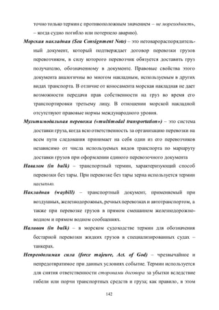 142
точно только терминс противоположным значением – не мореходность,
– когда судно погибло или потерпело аварию).
Морская накладная (Sea Consignment Note) – это нетоварораспорядитель-
ный документ, который подтверждает договор перевозки грузов
перевозчиком, в силу которого перевозчик обязуется доставить груз
получателю, обозначенному в документе. Правовые свойства этого
документа аналогичны во многом накладным, используемым в других
видах транспорта. В отличие от коносамента морская накладная не дает
возможности передачи прав собственности на груз во время его
транспортировки третьему лицу. В отношении морской накладной
отсутствуют правовые нормы международного уровня.
Мультимодальная перевозка («multimodal transportation») – это система
доставки груза, когда всюответственность за организацию перевозки на
всем пути следования принимает на себя один из его перевозчиков
независимо от числа используемых видов транспорта по маршруту
доставки грузов при оформлении единого перевозочного документа
Навалом (in bulk) – транспортный термин, характеризующий способ
перевозки без тары. При перевозке без тары зерна используется термин
насыпью.
Накладная (waybill) – транспортный документ, применяемый при
воздушных, железнодорожных, речныхперевозкахи автотранспортом, а
также при перевозке грузов в прямом смешанном железнодорожно-
водном и прямом водном сообщениях.
Наливом (in bulk) – в морском судоходстве термин для обозначения
бестарной перевозки жидких грузов в специализированных судах –
танкерах.
Непреодолимая сила (force majeure, Act. of God) – чрезвычайное и
непредотвратимое при данных условиях событие. Термин используется
для снятия ответственности сторонами договора за убытки вследствие
гибели или порчи транспортных средств и груза; как правило, в этом
Copyright ОАО «ЦКБ «БИБКОМ» & ООО «Aгентство Kнига-Cервис»
 