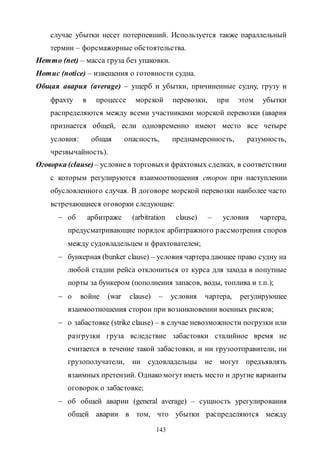 143
случае убытки несет потерпевший. Используется также параллельный
термин – форсмажорные обстоятельства.
Нетто (net) – масса груза без упаковки.
Нотис (notice) – извещения о готовности судна.
Общая авария (average) – ущерб и убытки, причиненные судну, грузу и
фрахту в процессе морской перевозки, при этом убытки
распределяются между всеми участниками морской перевозки (авария
признается общей, если одновременно имеют место все четыре
условия: общая опасность, преднамеренность, разумность,
чрезвычайность).
Оговорка (clause)– условие в торговыхи фрахтовых сделках, в соответствии
с которым регулируются взаимоотношения сторон при наступлении
обусловленного случая. В договоре морской перевозки наиболее часто
встречающиеся оговорки следующие:
 об арбитраже (arbitration clause) – условия чартера,
предусматривающие порядок арбитражного рассмотрения споров
между судовладельцем и фрахтователем;
 бункерная (bunker clause) – условия чартерадающее право судну на
любой стадии рейса отклониться от курса для захода в попутные
порты за бункером (пополнения запасов, воды, топлива и т.п.);
 о войне (war clause) – условия чартера, регулирующее
взаимоотношения сторон при возникновении военных рисков;
 о забастовке (strike clause) – в случае невозможности погрузки или
разгрузки груза вследствие забастовки сталийное время не
считается в течение такой забастовки, и ни грузоотправители, ни
грузополучатели, ни судовладельцы не могут предъявлять
взаимных претензий. Однако могут иметь место и другие варианты
оговорок о забастовке;
 об общей аварии (general average) – сущность урегулирования
общей аварии в том, что убытки распределяются между
Copyright ОАО «ЦКБ «БИБКОМ» & ООО «Aгентство Kнига-Cервис»
 