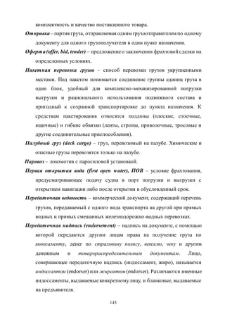 145
комплектность и качество поставленного товара.
Отправка– партия груза, отправляемая одним грузоотправителем по одному
документу для одного грузополучателя в один пункт назначения.
Оферта(offer, bid, tender) – предложениео заключении фрахтовойсделки на
определенных условиях.
Пакетная перевозка грузов – способ перевозки грузов укрупненными
местами. Под пакетом понимается соединение группы единиц груза в
один блок, удобный для комплексно-механизированной погрузки
выгрузки и рационального использования подвижного состава и
пригодный к сохранной транспортировке до пункта назначения. К
средствам пакетирования относятся поддоны (плоские, стоечные,
ящичные) и гибкие обвязки (ленты, стропы, проволочные, тросовые и
другие соединительные приспособления).
Палубный груз (deck cargo) – груз, перевозимый на палубе. Химические и
опасные грузы перевозятся только на палубе.
Паровоз – локомотив c паросиловой установкой.
Первая открытая вода (first open water), ПОВ – условие фрахтования,
предусматривающее подачу судна в порт погрузки и выгрузки с
открытием навигации либо после открытия в обусловленный срок.
Передаточная ведомость – коммерческий документ, содержащий перечень
грузов, передаваемый с одного вида транспорта на другой при прямых
водных и прямых смешанных железнодорожно-водных перевозках.
Передаточная надпись (endorsement) – надпись на документе, с помощью
которой передаются другим лицам права на получение груза по
коносаменту, денег по страховому полису, векселю, чеку и другим
денежным и товарораспределительным документам. Лицо,
совершающее передаточную надпись (индоссамент, жиро), называется
индоссантом (endorser) или жирантом (endorser). Различаются именные
индоссаменты, выдаваемыеконкретномулицу, и бланковые, выдаваемые
на предъявителя.
Copyright ОАО «ЦКБ «БИБКОМ» & ООО «Aгентство Kнига-Cервис»
 