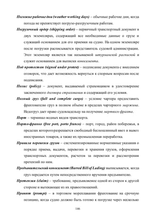146
Погожие рабочиедни (weather working days) – обычные рабочие дни, когда
погода не препятствует погрузо-разгрузочным работам.
Погрузочный ордер (shipping order) – первичный транспортный документ в
двух экземплярах, содержащий все необходимые данные о грузе и
служащий основанием для его приемки на судно. На одном экземпляре
после погрузки расписывается представитель судовой администрации.
Этот экземпляр является так называемой штурманской распиской и
служит основанием для выписки коносамента.
Под протестом (signed under protest) – подписание документа с внесением
оговорок, что дает возможность вернуться к спорным вопросам после
подписания.
Полис (policy) – документ, выдаваемый страховщиком в удостоверение
заключенного договора страхования и содержащий его условия.
Полный груз (full and complete cargo) – условие чартера предоставить
фрахтователю груз в полном объеме в пределах чартерного маржина.
Недогруз дает право судовладельцу на получение мертвого фрахта.
Порт – терминал водных видов транспорта.
Порто-франко (free port, porto franco) – порт, город, район побережья, в
пределах которогоразрешается свободный беспошлинный ввоз и вывоз
иностранных товаров, а также их промышленная переработка.
Правила перевозки грузов – систематизированные нормативные указания о
порядке приема, выдачи, перевозки и хранения грузов, оформления
транспортных документов, расчетов за перевозки и рассмотрения
претензий по ним.
Предъявительский коносамент (Barred Billof Lading) выписывается, когда
груз передается путем непосредственного вручения предъявителю.
Претензия (claim) – требование, предъявляемое одной из сторон к другой
стороне и вытекающее из их правоотношений.
Промпт (prompt) – в торговом мореплавании фрахтование на срочную
позицию, когда судно должно быть готово к погрузке через несколько
Copyright ОАО «ЦКБ «БИБКОМ» & ООО «Aгентство Kнига-Cервис»
 
