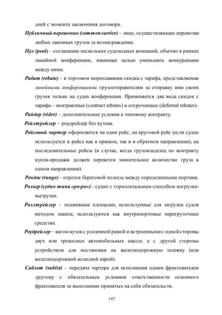 147
дней с момента заключения договора.
Публичный перевозчик (commoncarrier) – лицо, осуществляющее перевозки
любых законных грузов за вознаграждение.
Пул (pool) – соглашение нескольких судоходных компаний, обычно в рамках
линейной конференции, имеющее целью уменьшить конкуренцию
между ними.
Рабат (rebate) – в торговом мореплавании скидка с тарифа, представляемая
линейными конференциями грузоотправителям за отправку ими своих
грузов только на судах конференции. Применяется два вида скидок с
тарифа – контрактные (contract rebates) и отсроченные (deferred rebates).
Райдер (rider) – дополнительные условия к типовому контракту.
Рейлтрейлер – роудрейлер без кузова.
Рейсовый чартер оформляется на один рейс, на круговой рейс (если судно
используется в рейсе как в прямом, так и в обратном направлении), на
последовательные рейсы (в случае, когда грузовладелец по контракту
купли-продажи должен перевезти значительное количество груза в
одном направлении).
Рендж (range) – отрезок береговой полосы между определенными портами.
Ролкер (судно типа«ро-ро»)– судно с горизонтальным способом погрузки-
выгрузки.
Роллтрейлер – подвижные площадки, используемые для загрузки судов
методом наката; используются как внутрипортовые перегрузочные
средства.
Роудрейлер – вагон-кузов с усиленной рамой и встроеннымис однойстороны
двух или трехосных автомобильных шасси, а с другой стороны
устройством для постановки на железнодорожную тележку (или
железнодорожной колесной парой).
Саблет (sublet) – передача чартера для исполнения одним фрахтователем
другому с обязательным условием ответственности основного
фрахтователя за выполнение принятых на себя обязательств.
Copyright ОАО «ЦКБ «БИБКОМ» & ООО «Aгентство Kнига-Cервис»
 