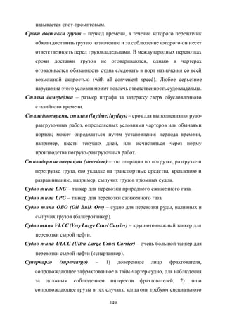149
называется спот-промптовым.
Сроки доставки грузов – период времени, в течение которого перевозчик
обязандоставить груз по назначению и за соблюдениекоторого он несет
ответственность перед грузовладельцами. В международных перевозках
сроки доставки грузов не оговариваются, однако в чартерах
оговаривается обязанность судна следовать в порт назначения со всей
возможной скоростью (with all convenient speed). Любое серьезное
нарушение этого условия может повлечь ответственность судовладельца.
Ставка демереджа – размер штрафа за задержку сверх обусловленного
сталийного времени.
Сталийноевремя, сталия (laytime, laydays)– срокдля выполнения погрузо-
разгрузочных работ, определяемых условиями чартеров или обычаями
портов; может определяться путем установления периода времени,
например, шести текущих дней, или исчисляться через норму
производства погрузо-разгрузочных работ.
Стивидорныеоперации (stevedore) – это операции по погрузке, разгрузке и
перегрузке груза, его укладке на транспортные средства, креплению и
разравниванию, например, сыпучих грузов трюмных судов.
Судно типа LNG – танкер для перевозки природного сжиженного газа.
Судно типа LPG – танкер для перевозки сжиженного газа.
Судно типа ОВО (Oil Bulk Ore) – судно для перевозки руды, наливных и
сыпучих грузов (балкеротанкер).
Судно типа VLСС (VeryLargeCruelCarrier) – крупнотоннажный танкер для
перевозки сырой нефти.
Судно типа ULСС (Ultra Large Cruel Carrier) – очень большой танкер для
перевозки сырой нефти (супертанкер).
Суперкарго (supercargo) – 1) доверенное лицо фрахтователя,
сопровождающее зафрахтованное в тайм-чартер судно, для наблюдения
за должным соблюдением интересов фрахтователей; 2) лицо
сопровождающее грузы в тех случаях, когда они требуют специального
Copyright ОАО «ЦКБ «БИБКОМ» & ООО «Aгентство Kнига-Cервис»
 
