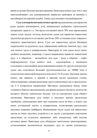 15
время получаютбольшое распространение. Некоторыеновые суда этого типа
приспосабливают для одновременной перевозки трейлеров (в трюмах) и
контейнеров (на верхней палубе). Такие суда называют контрейлерными.
Суда дляперевозки навалочныхгрузов предназначены для перевозки
руды, рудных концентратов, угля, минеральных удобрении, строительных
материалов, зерна и т. п. Эти грузы составляют около 70% всех перевозимых
морем сухих грузов, поэтому количество судов для перевозки навалочных
грузов быстро растети составляет уже более 20% оттоннажа всего мирового
морского транспортного флота. Суда для навалочных грузов (балкеры)
подразделяют на рудовозы, суда, перевозящие наиболее тяжелый груз, суда
для легкого груза и универсальные. Некоторые из этих судов могут иметь
двойное назначение, например, в одном направлении перевозят навалочный
груз, а в обратном – автомобили, или туда – руду, а обратно – нефть
(нефтерудовозы). Суда данного типа – однопалубные, с машинным
отделением и надстройкой, расположеннымив корме. От другихсухогрузных
судов они отличаются большой грузоподъемностью до 150000 тонн и
относительно невысокойскоростью ходаоколо 14-16 узлов. Грузовые трюмы
имеют, как правило, в нижней и верхней частях наклонные стенки,
обеспечивающие самораспределение груза (самоштивку) как в продольном,
так и в поперечном направлении. Цистерны, находящиеся между этими
стенками и бортом,предназначены для приема водяного балласта, количество
которого обычно значительно больше, чем на сухогрузных судах общего
назначения. Некоторые суда имеют в грузовых трюмах продольные
переборки, уменьшающие крен при смещении груза на борт, а второе дно
имеет утолщенный настил и подкрепления, позволяющие производить
грузовые операции грейфером. Подавляющее число судов для навалочных
грузов не имеет грузовых устройств и их грузят и разгружают портовыми
средствами; на остальных применяют либо поворотные, либо катучие
козловые краны. Некоторые суда оборудуют ленточными транспортерами,
позволяющими автоматически выгружать груз из трюма (саморазгру-
Copyright ОАО «ЦКБ «БИБКОМ» & ООО «Aгентство Kнига-Cервис»
 
