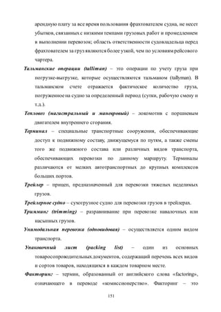 151
арендную плату за все время пользования фрахтователем судна, не несет
убытков, связанныхс низкимитемпами грузовых работ и промедлением
в выполнении перевозок; область ответственности судовладельца перед
фрахтователем за груз являются более узкой, чем по условиям рейсового
чартера.
Тальманские операции (talliman) – это операции по учету груза при
погрузке-выгрузке, которые осуществляются тальманом (tallyman). В
тальманском счете отражается фактическое количество груза,
погруженноена судно за определенный период (сутки, рабочую смену и
т.д.).
Тепловоз (магистральный и маневровый) – локомотив с поршневым
двигателем внутреннего сгорания.
Терминал – специальные транспортные сооружения, обеспечивающие
доступ к подвижному составу, движущемуся по путям, а также смены
того же подвижного состава или различных видов транспорта,
обеспечивающих перевозки по данному маршруту. Терминалы
различаются от мелких автотранспортных до крупных комплексов
больших портов.
Трейлер – прицеп, предназначенный для перевозки тяжелых неделимых
грузов.
Трейлерное судно – сухогрузное судно для перевозки грузов в трейлерах.
Тримминг (trimming) – разравнивание при перевозке навалочных или
насыпных грузов.
Унимодальная перевозка (одновидовая) – осуществляется одним видом
транспорта.
Упаковочный лист (packing list) – один из основных
товаросопроводительныхдокументов, содержащий перечень всех видов
и сортов товаров, находящихся в каждом товарном месте.
Факторинг – термин, образованный от английского слова «factoring»,
означающего в переводе «комиссионерство». Факторинг – это
Copyright ОАО «ЦКБ «БИБКОМ» & ООО «Aгентство Kнига-Cервис»
 