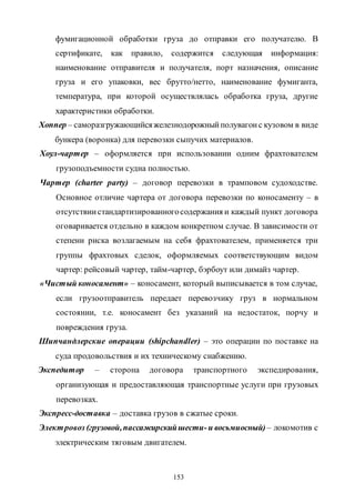 153
фумигационной обработки груза до отправки его получателю. В
сертификате, как правило, содержится следующая информация:
наименование отправителя и получателя, порт назначения, описание
груза и его упаковки, вес брутто/нетто, наименование фумиганта,
температура, при которой осуществлялась обработка груза, другие
характеристики обработки.
Хоппер – саморазгружающийсяжелезнодорожныйполувагонс кузовом в виде
бункера (воронка) для перевозки сыпучих материалов.
Хоул-чартер – оформляется при использовании одним фрахтователем
грузоподъемности судна полностью.
Чартер (charter party) – договор перевозки в трамповом судоходстве.
Основное отличие чартера от договора перевозки по коносаменту – в
отсутствиистандартизированногосодержания и каждый пункт договора
оговаривается отдельно в каждом конкретном случае. В зависимости от
степени риска возлагаемым на себя фрахтователем, применяется три
группы фрахтовых сделок, оформляемых соответствующим видом
чартер: рейсовый чартер, тайм-чартер, бэрбоут или димайз чартер.
«Чистый коносамент» – коносамент, который выписывается в том случае,
если грузоотправитель передает перевозчику груз в нормальном
состоянии, т.е. коносамент без указаний на недостаток, порчу и
повреждения груза.
Шипчандлерские операции (shipchandler) – это операции по поставке на
суда продовольствия и их техническому снабжению.
Экспедитор – сторона договора транспортного экспедирования,
организующая и предоставляющая транспортные услуги при грузовых
перевозках.
Экспресс-доставка – доставка грузов в сжатые сроки.
Электровоз (грузовой,пассажирскийшести-и восьмиосный) – локомотив с
электрическим тяговым двигателем.
Copyright ОАО «ЦКБ «БИБКОМ» & ООО «Aгентство Kнига-Cервис»
 