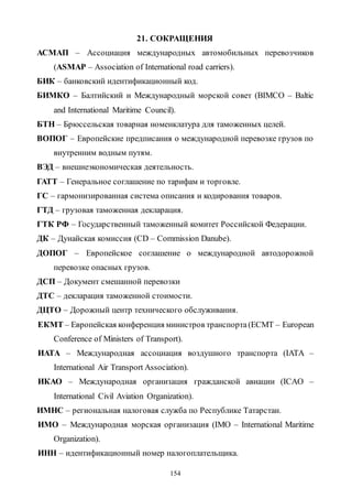 154
21. СОКРАЩЕНИЯ
АСМАП – Ассоциация международных автомобильных перевозчиков
(АSМАР – Association of International road carriers).
БИК – банковский идентификационный код.
БИМКО – Балтийский и Международный морской совет (BIMCO – Baltic
and International Maritime Council).
БТН – Брюссельская товарная номенклатура для таможенных целей.
ВОПОГ – Европейские предписания о международной перевозке грузов по
внутренним водным путям.
ВЭД – внешнеэкономическая деятельность.
ГАТТ – Генеральное соглашение по тарифам и торговле.
ГС – гармонизированная система описания и кодирования товаров.
ГТД – грузовая таможенная декларация.
ГТК РФ – Государственный таможенный комитет Российской Федерации.
ДК – Дунайская комиссия (CD – Commission Danube).
ДОПОГ – Европейское соглашение о международной автодорожной
перевозке опасных грузов.
ДСП – Документ смешанной перевозки
ДТС – декларация таможенной стоимости.
ДЦТО – Дорожный центр технического обслуживания.
ЕКМТ – Европейская конференция министров транспорта(ECMT – European
Conference of Ministers of Transport).
ИАТА – Международная ассоциация воздушного транспорта (IATA –
International Air Transport Association).
ИКАО – Международная организация гражданской авиации (ICAO –
International Civil Aviation Organization).
ИМНС – региональная налоговая служба по Республике Татарстан.
ИМО – Международная морская организация (IMO – International Maritime
Organization).
ИНН – идентификационный номер налогоплательщика.
Copyright ОАО «ЦКБ «БИБКОМ» & ООО «Aгентство Kнига-Cервис»
 