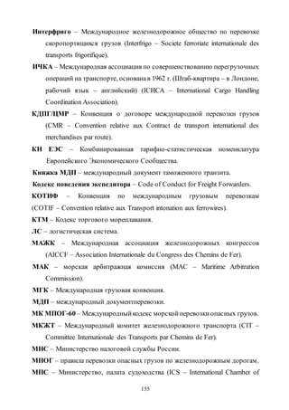 155
Интерфриго – Международное железнодорожное общество по перевозке
скоропортящихся грузов (Interfrigo – Societe ferroriate internationale des
transports frigorifique).
ИЧКА – Международная ассоциация по совершенствованию перегрузочных
операций на транспорте, основанав 1962 г. (Штаб-квартира – в Лондоне,
рабочий язык – английский) (IСНСА – International Cargo Handling
Coordination Association).
КДПГ/ЦМР – Конвенция о договоре международной перевозки грузов
(CMR – Convention relative aux Contract de transport international des
merchandises par route).
КН ЕЭС – Комбинированная тарифно-статистическая номенклатура
Европейского Экономического Сообщества.
Книжка МДП – международный документ таможенного транзита.
Кодекс поведения экспедитора – Code of Conduct for Freight Forwarders.
КОТИФ – Конвенция по международным грузовым перевозкам
(COTIF – Convention relative aux Transport intonation aux ferrowires).
КТМ – Кодекс торгового мореплавания.
ЛС – логистическая система.
МАЖК – Международная ассоциация железнодорожных конгрессов
(AICCF – Association Internationale du Congress des Chemins de Fer).
МАК – морская арбитражная комиссия (MAC – Maritime Arbitration
Commission).
МГК – Международная грузовая конвенция.
МДП – международный документперевозки.
МК МПОГ-60 – Международныйкодекс морскойперевозкиопасных грузов.
МКЖТ – Международный комитет железнодорожного транспорта (CIT –
Committee Internationale des Transports par Chemins de Fer).
МНС – Министерство налоговой службы России.
МПОГ – правила перевозки опасных грузов по железнодорожным дорогам.
МПС – Министерство, палата судоходства (ICS – International Chamber of
Copyright ОАО «ЦКБ «БИБКОМ» & ООО «Aгентство Kнига-Cервис»
 
