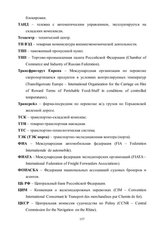 157
блокировки.
ТАНД – тележка с автоматическим управлением, эксплуатируется на
складских комплексах.
Техцентр – технический центр.
ТН ВЭД – товарная номенклатура внешнеэкономической деятельности.
ТПП – таможенный пропускной пункт.
ТПП – Торгово-промышленная палата Российской Федерации (Chamber of
Commerce and Industry of Russian Federation).
Трансфригорут Европа – Международная организация по перевозке
скоропортящихся продуктов в условиях контролируемых температур
(Transfrigoroute Europe – International Organization for the Carriage on Hire
of Reward Terms of Perishable Food-Stuff in conditions of controlled
temperatures).
Трансрейл – фирма-посредник по перевозке ж/д грузов по Горьковской
железной дороге.
ТСК – транспортно-складской комплекс.
ТТН – товарно-транспортная накладная.
ТТС – транспортно-технологическая система.
ТЭК (ТЭК порта) – транспортно-экспедиционная контора (порта).
ФИА – Международная автомобильная федерация (FIA – Federation
Internationale de automobile).
ФИАТА – Международная федерация экспедиторских организаций (FIATA –
International Federation of Freight Forwarders Associations).
ФОНАСБА – Федерация национальных ассоциаций судовых брокеров и
агентов.
ЦБ РФ – Центральный банк Российской Федерации.
ЦИМ – Конвенция о железнодорожных перевозках (CIM – Convention
International Consernant le Transport des merchandises par Chemin de fer).
ЦКСР – Центральная комиссия судоходства по Рейну (CCNR – Central
Commission for the Navigation on the Rhine).
Copyright ОАО «ЦКБ «БИБКОМ» & ООО «Aгентство Kнига-Cервис»
 