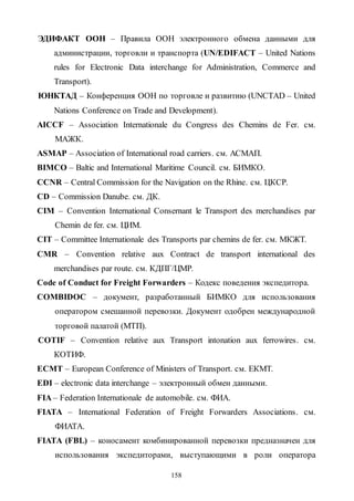 158
ЭДИФАКТ ООН – Правила ООН электронного обмена данными для
администрации, торговли и транспорта (UN/EDIFACT – United Nations
rules for Electronic Data interchange for Administration, Commerce and
Transport).
ЮНКТАД – Конференция ООН по торговле и развитию (UNCTAD – United
Nations Conference on Trade and Development).
AICCF – Association Internationale du Congress des Chemins de Fer. см.
МАЖК.
АSМАР – Association of International road carriers. см. АСМАП.
BIMCO – Baltic and International Maritime Council. см. БИМКО.
CCNR – Central Commission for the Navigation on the Rhine. см. ЦКСР.
CD – Commission Danube. см. ДК.
CIM – Convention International Consernant le Transport des merchandises par
Chemin de fer. см. ЦИМ.
CIT – Committee Internationale des Transports par chemins de fer. см. МКЖТ.
CMR – Convention relative aux Contract de transport international des
merchandises par route. см. КДПГ/ЦМР.
Code of Conduct for Freight Forwarders – Кодекс поведения экспедитора.
COMBIDOC – документ, разработанный БИМКО для использования
оператором смешанной перевозки. Документ одобрен международной
торговой палатой (МТП).
COTIF – Convention relative aux Transport intonation aux ferrowires. см.
КОТИФ.
ECMT – European Conference of Ministers of Transport. см. ЕКМТ.
EDI – electronic data interchange – электронный обмен данными.
FIA – Federation Internationale de automobile. см. ФИА.
FIATA – International Federation of Freight Forwarders Associations. см.
ФИАТА.
FIATA (FBL) – коносамент комбинированной перевозки предназначен для
использования экспедиторами, выступающими в роли оператора
Copyright ОАО «ЦКБ «БИБКОМ» & ООО «Aгентство Kнига-Cервис»
 