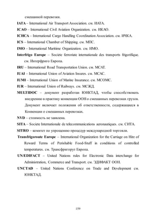 159
смешанной перевозки.
IATA – International Air Transport Association. см. ИАТА.
ICAO – International Civil Aviation Organization. см. ИКАО.
IСНСА – International Cargo Handling Coordination Association. см. ИЧКА.
ICS – International Chamber of Shipping. см. МПС.
IMO – International Maritime Organization. см. ИМО.
Interfrigo Europe – Societe ferroriate internationale des transports frigorifique.
см. Интерфриго Европа.
IRU – International Road Transportation Union. см. МСАТ.
IUAI – International Union of Aviation Insures. см. МСАС.
IUMI – International Union of Marine Insurance. см. МСОМС.
IUR – International Union of Railways. см. МСЖД.
MULTIDOC – документ разработан ЮНКТАД, чтобы способствовать
внедрению в практику конвенции ООН о смешанных перевозках грузов.
Документ включает положения об ответственности, содержащиеся в
Конвенции о смешанных перевозках.
NVD – стоимость не заявлена.
SITA – Societe Internationale de telecommunications aeronautiques. см. СИТА.
SITRO – комитет по упрощению процедур международной торговли.
Transfrigoroute Europe – International Organization for the Carriage on Hire of
Reward Terms of Perishable Food-Stuff in conditions of controlled
temperatures. см. Трансфригорут Европа.
UN/EDIFACT – United Nations rules for Electronic Data interchange for
Administration, Commerce and Transport. см. ЭДИФАКТ ООН.
UNCTAD – United Nations Conference on Trade and Development см.
ЮНКТАД.
Copyright ОАО «ЦКБ «БИБКОМ» & ООО «Aгентство Kнига-Cервис»
 