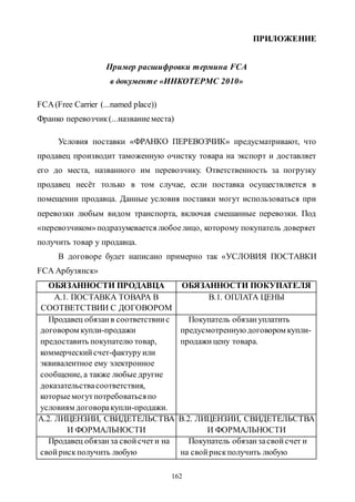 162
ПРИЛОЖЕНИЕ
Пример расшифровки термина FCA
в документе «ИНКОТЕРМС 2010»
FCA(Free Carrier (...named place))
Франко перевозчик(...названиеместа)
Условия поставки «ФРАНКО ПЕРЕВОЗЧИК» предусматривают, что
продавец производит таможенную очистку товара на экспорт и доставляет
его до места, названного им перевозчику. Ответственность за погрузку
продавец несёт только в том случае, если поставка осуществляется в
помещении продавца. Данные условия поставки могут использоваться при
перевозки любым видом транспорта, включая смешанные перевозки. Под
«перевозчиком»подразумевается любоелицо, которому покупатель доверяет
получить товар у продавца.
В договоре будет написано примерно так «УСЛОВИЯ ПОСТАВКИ
FCA Арбузянск»
ОБЯЗАННОСТИ ПРОДАВЦА ОБЯЗАННОСТИ ПОКУПАТЕЛЯ
А.1. ПОСТАВКА ТОВАРА В
СООТВЕТСТВИИ С ДОГОВОРОМ
B.1. ОПЛАТА ЦЕНЫ
Продавец обязанв соответствиис
договором купли-продажи
предоставить покупателю товар,
коммерческийсчет-фактуруили
эквивалентное ему электронное
сообщение, а также любые другие
доказательствасоответствия,
которыемогутпотребоватьсяпо
условиям договоракупли-продажи.
Покупатель обязануплатить
предусмотренную договором купли-
продажицену товара.
А.2. ЛИЦЕНЗИИ, СВИДЕТЕЛЬСТВА
И ФОРМАЛЬНОСТИ
B.2. ЛИЦЕНЗИИ, СВИДЕТЕЛЬСТВА
И ФОРМАЛЬНОСТИ
Продавец обязанза свойсчети на
свойрискполучить любую
Покупатель обязанзасвойсчет и
на свойрискполучить любую
Copyright ОАО «ЦКБ «БИБКОМ» & ООО «Aгентство Kнига-Cервис»
 