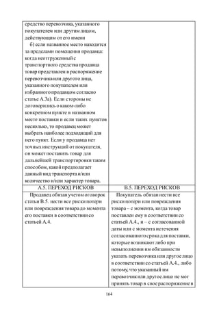164
средство перевозчика, указанного
покупателем или другим лицом,
действующим отего имени
б) если названное место находится
за пределами помещения продавца:
когда неотгруженныйс
транспортного средствапродавца
товар представлен в распоряжение
перевозчикаили другоголица,
указанного покупателем или
избранногопродавцом согласно
статье А.3а). Если стороны не
договорились о каком-либо
конкретном пункте в названном
месте поставки и если таких пунктов
несколько, то продавец может
выбрать наиболее подходящий для
него пункт. Если у продавца нет
точныхинструкций отпокупателя,
он можетпоставить товар для
дальнейшей транспортировкитаким
способом, какойпредполагает
данный вид транспортаи/или
количество и/или характер товара.
А.5. ПЕРЕХОД РИСКОВ B.5. ПЕРЕХОД РИСКОВ
Продавец обязанучетом оговорок
статьи В.5. нести все рискипотери
или повреждения товарадо момента
его поставки в соответствиисо
статьей А.4.
Покупатель обязаннести все
рискипотери или повреждения
товара– с момента, когда товар
поставлен ему в соответствиисо
статьей А.4., и – с согласованной
даты или с момента истечения
согласованногосрокадля поставки,
которыевозникаютлибо при
невыполнении им обязанности
указать перевозчикаили другоелицо
в соответствиисо статьей А.4., либо
потому, что указанный им
перевозчикили другоелицо не мог
принять товар в своераспоряжениев
Copyright ОАО «ЦКБ «БИБКОМ» & ООО «Aгентство Kнига-Cервис»
 