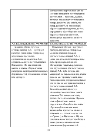 165
согласованныйсрокилион сам не
мог дать извещения в соответствии
со статьей В.7. Условием, однако,
является надлежащее соответствие
товарадоговору. Это значит, что
товар должен быть надлежащим
образом идентифицирован, то есть
определенно обособленили иным
образом обозначенкактовар,
являющийся предметом данного
договора.
А.6. РАСПРЕДЕЛЕНИЕ РАСХОДОВ B.6. РАСПРЕДЕЛЕНИЕ РАСХОДОВ
Продавец обязанс учетом
оговорокстатьи В.6.: – нести все
расходы, связанныес товаром до
момента его поставки в
соответствиис пунктом А.4., и –
оплатить, если это потребуется (см.
Введение п. 14), все пошлины,
налоги и другие сборы, атакже
расходы на выполнение таможенных
формальностей, подлежащих оплате
при экспорте.
Покупатель обязан:– нести все
расходы, связанныес товаром, с
момента поставки товарав
соответствиисо статьей А.4., и –
нести все дополнительныерасходы
либо при невыполнении им
обязанностиуказать перевозчика
или другоелицо в соответствиисо
статьей А.4., либо потому, что
указанный им перевозчикили другое
лицо не мог принять товар в свое
распоряжениев согласованныйсрок
или он сам не мог дать извещения в
соответствиисо статьей В.7.
Условием, однако, является
надлежащее соответствиетовара
договору. Это значит, что товар
должен быть надлежащим образом
идентифицирован, то есть
определенно обособлен или иным
образом обозначенкактовар,
являющийся предметом данного
договора, и— оплатить, если это
требуется (см. Введение п.14), все
пошлины, налоги и другие сборы,а
также расходы на выполнение
таможенных формальностей,
Copyright ОАО «ЦКБ «БИБКОМ» & ООО «Aгентство Kнига-Cервис»
 