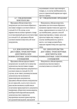 166
подлежащих оплате при импорте
товара, и, в случае необходимости,
для его транзитнойперевозкичерез
третьи страны.
А.7. УВЕДОМЛЕНИЕ
ПОКУПАТЕЛЮ
B.7. УВЕДОМЛЕНИЕ ПРОДАВЦУ
Продавец обязанизвестить
покупателя достаточным образом о
поставке товара в соответствиисо
статьей А.4. В случае, если
перевозчикне можетпринять товар
в согласованныйсрокв соответствии
со статьей А.4, продавец обязан
соответственно известить об этом
покупателя.
Покупатель обязанизвестить
продавца достаточным образом о
названии перевозчикаили другого
лица, определенного в статье А.4., и,
где необходимо, указать способ
транспортировки, а также дату или
срокпоставки ему товара, и, в
случае необходимости, пункт в
месте, где товар долженбыть
передан перевозчикуили другому
лицу.
А.8. ДОКАЗАТЕЛЬСТВА
ДОСТАВКИ, ТРАНСПОРТНЫЕ
ДОКУМЕНТЫ ИЛИ
ЭКВИВАЛЕНТНЫЕ ЭЛЕКТРОННЫЕ
СООБЩЕНИЯ
B.8. ДОКАЗАТЕЛЬСТВА
ДОСТАВКИ, ТРАНСПОРТНЫЕ
ДОКУМЕНТЫ ИЛИ
ЭКВИВАЛЕНТНЫЕ ЭЛЕКТРОННЫЕ
СООБЩЕНИЯ
Продавец обязанпредоставить
покупателю за свойсчетв качестве
доказательствапоставки товара
обычныетранспортныедокументы в
соответствиисо статьей А.4. В
случае, если такое упомянутоевыше
доказательство неявляется
транспортным документом,
продавец обязаноказать покупателю
по его просьбе, за его счет и на его
рисквсевозможноесодействиев
получении транспортного документа
(например, оборотногоконосамента,
необоротнойморскойнакладной,
доказательствао перевозке
внутренним водным транспортом,
воздушнойнакладной, накладной
Покупатель обязанпринять
доказательствапоставки в
соответствии со статьей А.8.
Copyright ОАО «ЦКБ «БИБКОМ» & ООО «Aгентство Kнига-Cервис»
 