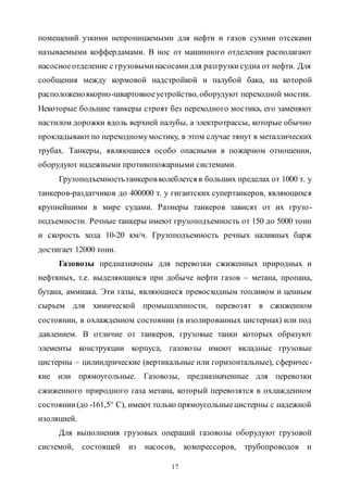 17
помещений узкими непроницаемыми для нефти и газов сухими отсеками
называемыми коффердамами. В нос от машинного отделения располагают
насосноеотделение с грузовыминасосамидля разгрузкисудна от нефти. Для
сообщения между кормовой надстройкой и палубой бака, на которой
расположеноякорно-швартовноеустройство, оборудуют переходной мостик.
Некоторые большие танкеры строят без переходного мостика, его заменяют
настилом дорожки вдоль верхней палубы, а электротрассы, которые обычно
прокладываютпо переходномумостику, в этом случае тянут в металлических
трубах. Танкеры, являющиеся особо опасными в пожарном отношении,
оборудуют надежными противопожарными системами.
Грузоподъемностьтанкеров колеблется в больших пределах от 1000 т. у
танкеров-раздатчиков до 400000 т. у гигантских супертанкеров, являющихся
крупнейшими в мире судами. Размеры танкеров зависят от их грузо-
подъемности. Речные танкеры имеют грузоподъемность от 150 до 5000 тонн
и скорость хода 10-20 км/ч. Грузоподъемность речных наливных барж
достигает 12000 тонн.
Газовозы предназначены для перевозки сжиженных природных и
нефтяных, т.е. выделяющихся при добыче нефти газов – метана, пропана,
бутана, аммиака. Эти газы, являющиеся превосходным топливом и ценным
сырьем для химической промышленности, перевозят в сжиженном
состоянии, в охлажденном состоянии (в изолированных цистернах) или под
давлением. В отличие от танкеров, грузовые танки которых образуют
элементы конструкции корпуса, газовозы имеют вкладные грузовые
цистерны – цилиндрические (вертикальные или горизонтальные), сферичес-
кие или прямоугольные. Газовозы, предназначенные для перевозки
сжиженного природного газа метана, который перевозятся в охлажденном
состоянии(до -161,5° С), имеют только прямоугольныецистерны с надежной
изоляцией.
Для выполнения грузовых операций газовозы оборудуют грузовой
системой, состоящей из насосов, компрессоров, трубопроводов и
Copyright ОАО «ЦКБ «БИБКОМ» & ООО «Aгентство Kнига-Cервис»
 