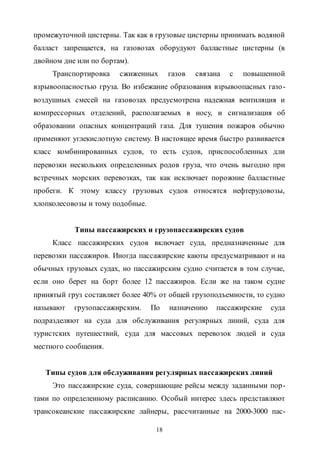18
промежуточной цистерны. Так как в грузовые цистерны принимать водяной
балласт запрещается, на газовозах оборудуют балластные цистерны (в
двойном дне или по бортам).
Транспортировка сжиженных газов связана с повышенной
взрывоопасностью груза. Во избежание образования взрывоопасных газо-
воздушных смесей на газовозах предусмотрена надежная вентиляция и
компрессорных отделений, располагаемых в носу, и сигнализация об
образовании опасных концентраций газа. Для тушения пожаров обычно
применяют углекислотную систему. В настоящее время быстро развивается
класс комбинированных судов, то есть судов, приспособленных дли
перевозки нескольких определенных родов груза, что очень выгодно при
встречных морских перевозках, так как исключает порожние балластные
пробеги. К этому классу грузовых судов относятся нефтерудовозы,
хлопколесовозы и тому подобные.
Типы пассажирских и грузопассажирских судов
Класс пассажирских судов включает суда, предназначенные для
перевозки пассажиров. Иногда пассажирские каюты предусматривают и на
обычных грузовых судах, но пассажирским судно считается в том случае,
если оно берет на борт более 12 пассажиров. Если же на таком судне
принятый груз составляет более 40% от общей грузоподъемности, то судно
называют грузопассажирским. По назначению пассажирские суда
подразделяют на суда для обслуживания регулярных линий, суда для
туристских путешествий, суда для массовых перевозок людей и суда
местного сообщения.
Типы судов для обслуживания регулярных пассажирских линий
Это пассажирские суда, совершающие рейсы между заданными пор-
тами по определенному расписанию. Особый интерес здесь представляют
трансокеанские пассажирские лайнеры, рассчитанные на 2000-3000 пас-
Copyright ОАО «ЦКБ «БИБКОМ» & ООО «Aгентство Kнига-Cервис»
 