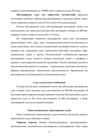 19
сажиров, водоизмещением до 100000 тонн и скоростью хода 30 узлов.
Пассажирские суда для туристских путешествий (круизов),
получившие особенно широкое распространение в последнее время, имеют
более умеренные скорости хода (18-22 узлов) и большие размеры.
Речные пассажирские суда, обслуживающие регулярные линии или
используемые для туристских путешествий, размещают на борту до 600 пас-
сажиров и имеют скорость хода около 27 км/час.
На современных океанских пассажирских судах всем пассажирам
предоставляют одно-, двух-, трех-, четырехместные каюты или пентхаусы со
всеми удобствами. Для отдыха и развлечений пассажиров имеются салоны,
комнаты игр, спортивные залы, плавательные бассейны, рестораны, кафе,
тематические клубы и прочее. Отличительной особенностью крупных
пассажирских судов является наличие нескольких палуб и платформ в
корпусе и многоярусной развитой надстройке. Особое внимание уделяется
обеспечению безопасности плавания – спасательным средствам, противопо-
жарным мероприятиям, обеспечению непотопляемости. Практически все
пассажирские суда оборудуются успокоителями качки.
Суда для местных сообщений
К судам для местных сообщений относят как небольшие пассажирские
суда и катера, так и крупные суда, рассчитанные на 500-600 пассажиров. В
настоящее время широкое распространение получили быстроходные суда со
скоростью хода до 40 узлов, рассчитанные на 600 пассажиров, а также
пассажирские суда на воздушной подушке.
Типы специальных транспортных судов
Класс специальных транспортных судов включает различные паромы,
транспортные суда и буксиры-толкачи.
Морские паромы бывают железнодорожные, железнодорожно-
автомобильные, автомобильно-пассажирские и пассажирские. Они служат
Copyright ОАО «ЦКБ «БИБКОМ» & ООО «Aгентство Kнига-Cервис»
 