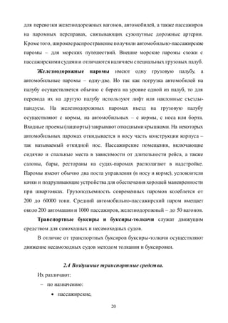 20
для перевозки железнодорожных вагонов, автомобилей, а также пассажиров
на паромных переправах, связывающих сухопутные дорожные артерии.
Крометого, широкоераспространениеполучили автомобильно-пассажирские
паромы – для морских путешествий. Внешне морские паромы схожи с
пассажирскимисудамии отличаются наличием специальных грузовых палуб.
Железнодорожные паромы имеют одну грузовую палубу, а
автомобильные паромы – одну-две. Но так как погрузка автомобилей на
палубу осуществляется обычно с берега на уровне одной из палуб, то для
перевода их на другую палубу используют лифт или наклонные съезды-
пандусы. На железнодорожных паромах въезд на грузовую палубу
осуществляют с кормы, на автомобильных – с кормы, с носа или борта.
Входные проемы (лацпорты) закрываютоткиднымикрышками. На некоторых
автомобильных паромах откидывается в носу часть конструкции корпуса –
так называемый откидной нос. Пассажирские помещения, включающие
сидячие и спальные места в зависимости от длительности рейса, а также
салоны, бары, рестораны на судах-паромах располагают в надстройке.
Паромы имеют обычно два поста управления (в носу и корме), успокоители
качки и подруливающие устройствадля обеспечения хорошей маневренности
при швартовках. Грузоподъемность современных паромов колеблется от
200 до 60000 тонн. Средний автомобильно-пассажирский паром вмещает
около 200 автомашини 1000 пассажиров, железнодорожный – до 50 вагонов.
Транспортные буксиры и буксиры-толкачи служат движущим
средством для самоходных и несамоходных судов.
В отличие от транспортных буксиров буксиры-толкачи осуществляют
движение несамоходных судов методом толкания и буксировки.
2.4 Воздушные транспортные средства.
Их различают:
 по назначению:
 пассажирские,
Copyright ОАО «ЦКБ «БИБКОМ» & ООО «Aгентство Kнига-Cервис»
 
