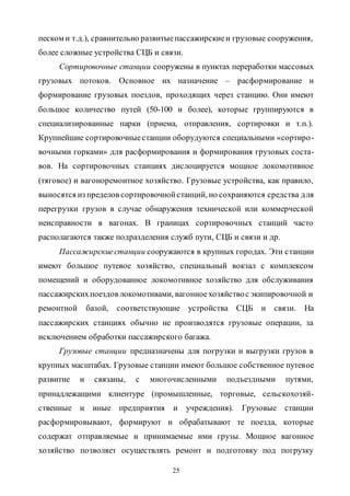 25
песком и т.д.), сравнительно развитыепассажирскиеи грузовые сооружения,
более сложные устройства СЦБ и связи.
Сортировочные станции сооружены в пунктах переработки массовых
грузовых потоков. Основное их назначение – расформирование и
формирование грузовых поездов, проходящих через станцию. Они имеют
большое количество путей (50-100 и более), которые группируются в
специализированные парки (приема, отправления, сортировки и т.п.).
Крупнейшие сортировочныестанции оборудуются специальными «сортиро-
вочными горками» для расформирования и формирования грузовых соста-
вов. На сортировочных станциях дислоцируется мощное локомотивное
(тяговое) и вагоноремонтное хозяйство. Грузовые устройства, как правило,
выносятся из пределов сортировочнойстанций, но сохраняются средства для
перегрузки грузов в случае обнаружения технической или коммерческой
неисправности в вагонах. В границах сортировочных станций часто
располагаются также подразделения служб пути, СЦБ и связи и др.
Пассажирскиестанции сооружаются в крупных городах. Эти станции
имеют большое путевое хозяйство, специальный вокзал с комплексом
помещений и оборудованное локомотивное хозяйство для обслуживания
пассажирскихпоездов локомотивами, вагонноехозяйствос экипировочной и
ремонтной базой, соответствующие устройства СЦБ и связи. На
пассажирских станциях обычно не производятся грузовые операции, за
исключением обработки пассажирского багажа.
Грузовые станции предназначены для погрузки и выгрузки грузов в
крупных масштабах. Грузовые станции имеют большое собственное путевое
развитие и связаны, с многочисленными подъездными путями,
принадлежащими клиентуре (промышленные, торговые, сельскохозяй-
ственные и иные предприятия и учреждения). Грузовые станции
расформировывают, формируют и обрабатывают те поезда, которые
содержат отправляемые и принимаемые ими грузы. Мощное вагонное
хозяйство позволяет осуществлять ремонт и подготовку под погрузку
Copyright ОАО «ЦКБ «БИБКОМ» & ООО «Aгентство Kнига-Cервис»
 