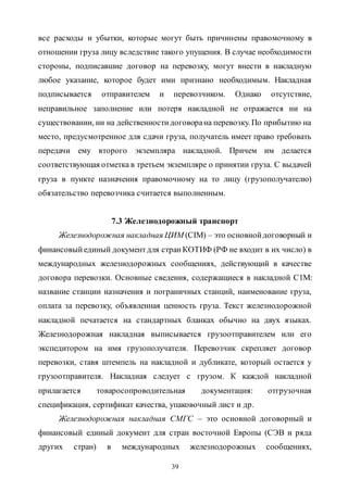 39
все расходы и убытки, которые могут быть причинены правомочному в
отношении груза лицу вследствие такого упущения. В случае необходимости
стороны, подписавшие договор на перевозку, могут внести в накладную
любое указание, которое будет ими признано необходимым. Накладная
подписывается отправителем и перевозчиком. Однако отсутствие,
неправильное заполнение или потеря накладной не отражается ни на
существовании, ни на действенностидоговорана перевозку. По прибытию на
место, предусмотренное для сдачи груза, получатель имеет право требовать
передачи ему второго экземпляра накладной. Причем им делается
соответствующая отметка в третьем экземпляре о принятии груза. С выдачей
груза в пункте назначения правомочному на то лицу (грузополучателю)
обязательство перевозчика считается выполненным.
7.3 Железнодорожный транспорт
Железнодорожная накладная ЦИМ (CIM) – это основнойдоговорный и
финансовый единый документдля странКОТИФ (РФ не входит в их число) в
международных железнодорожных сообщениях, действующий в качестве
договора перевозки. Основные сведения, содержащиеся в накладной С1М:
название станции назначения и пограничных станций, наименование груза,
оплата за перевозку, объявленная ценность груза. Текст железнодорожной
накладной печатается на стандартных бланках обычно на двух языках.
Железнодорожная накладная выписывается грузоотправителем или его
экспедитором на имя грузополучателя. Перевозчик скрепляет договор
перевозки, ставя штемпель на накладной и дубликате, который остается у
грузоотправителя. Накладная следует с грузом. К каждой накладной
прилагается товаросопроводительная документация: отгрузочная
спецификация, сертификат качества, упаковочный лист и др.
Железнодорожная накладная СМГС – это основной договорный и
финансовый единый документ для стран восточной Европы (СЭВ и ряда
других стран) в международных железнодорожных сообщениях,
Copyright ОАО «ЦКБ «БИБКОМ» & ООО «Aгентство Kнига-Cервис»
 